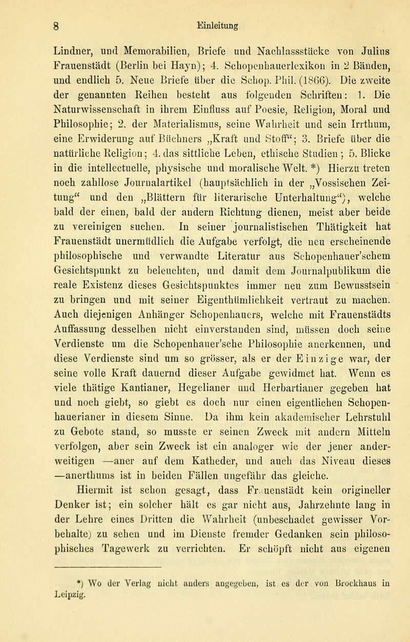Lindner, und Memorabilien, Briefe und Nachlassstücke von Julius Frauenstädt (Berlin bei Hayn); 4. Scliopenbauerlexikon in 2 Bänden, und endlich 5. Neue Briefe über die Schop. Phil. (1866). Die zweite der genannten Reihen besteht aus folg-euden Schriften: 1. Die Naturwissenschaft in ihrem Einfluss auf Poesie, Religion, Moral und Philosophie; 2. der Materialismus, seine Wahrheit und sein Irrthum, eine Erwiderung auf Büchners „Kraft und Stoff; 3. Briefe über die natürliche Religion; 4. das sittliche Leben, ethische Stadien ; 5. Blicke in die intellectuelle, physische und moralische Welt. *) Hierzu treten noch zahllose Journalartikel (hauptsächlich in der „Vossischen Zei- tung und den „Blättern für literaiische Unterhaltung'^), welche bald der einen, bald der andern Richtung dienen, meist aber beide zu vereinigen suchen. In seiner journalistischen Thätigkeit hat Frauenstädt unermüdlich die Aufgabe verfolgt, die neu erscheinende philosophische und verwandte Literatur aus Schopenhauer'schem Gesichtspunkt zu beleuchten, und damit dem Journalpublikum die reale Existenz dieses Gesichtspunktes immer neu zum ßewusstsein zu bringen und mit seiner Eigenthümlichkeit vertraut zu machen. Auch diejenigen Anhänger Schopenhauers, welche mit Frauenstädts Auffassung desselben nicht einverstanden sind, müssen doch seine Verdienste um die Schopenhauer'sche Philosophie anerkennen, und diese Verdienste sind um so grösser, als er der Einzige war, der seine volle Kraft dauernd dieser Aufgabe gewidmet hat. Wenn es viele thätige Kantianer, Hegelianer und Herbartianer gegeben hat und noch giebt, so giebt es doch nur einen eigentlichen Schopen- hauerianer in diesem Sinne. Da ihm kein akademischer Lehrstuhl zu Gebote stand, so musste er seinen Zweck mit andern Mitteln verfolgen, aber sein Zweck ist ein analoger wie der jener ander- weitigen —aner auf dem Katheder, und auch das Niveau dieses —anerthums ist in beiden Fällen ungefähr das gleiche. Hiermit ist schon gesagt, dass Fr.uenstädt kein origineller Denker ist; ein solcher hält es gar nicht aus, Jahrzehnte lang in der Lehre eines Dritten die Wahrheit (unbeschadet gewisser Vor- behaltej zu sehen und im Dienste fremder Gedanken sein philoso- phisches Tagewerk zu verrichten. Er schöpft nicht aus eigenen *) Wo der Verlag ulclit anders angegeben, ist es der von Brockhaus in Leipzig.