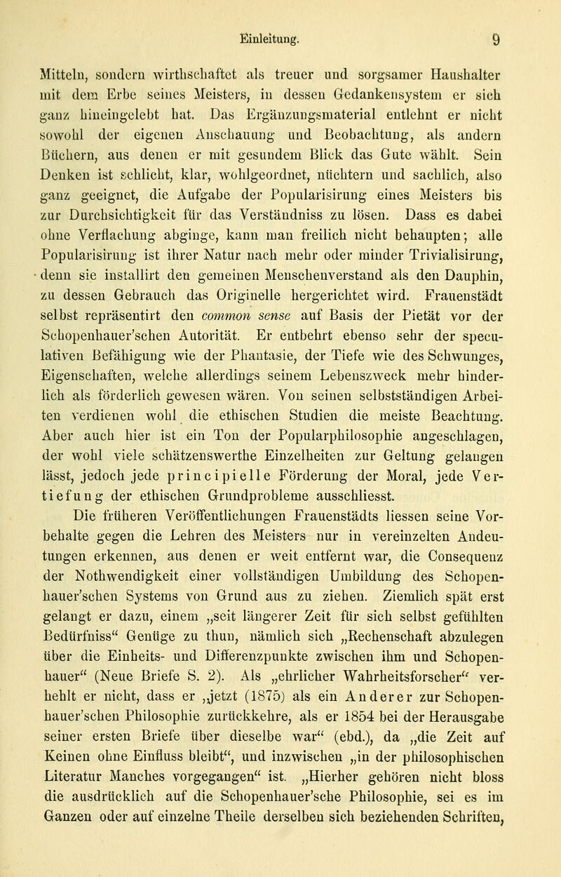 Mitteln, sondern wirtlischaftet als treuer und sorgsamer Haushalter mit dem Erbe seines Meisters, in dessen Gedankensystem er sich ganz biueingelebt hat. Das Ergäuzungsmaterial entlehnt er nicht sowohl der eigenen Anschauung und Beobachtung, als andern Büchern, aus denen er mit gesundem Blick das Gute wählt. Sein Denken ist schlicht, klar, wohlgeordnet, nüchtern und sachlich, also ganz geeignet, die Aufgabe der Popularisirung eines Meisters bis zur Durchsichtigkeit für das Verständniss zu lösen. Dass es dabei ohne Verflachung abginge, kann man freilich nicht behaupten; alle Popularisirung ist ihrer Natur nach mehr oder minder Trivialisirung, denn sie installirt den gemeinen Menschenverstand als den Dauphin, zu dessen Gebrauch das Originelle hergerichtet wird, Frauenstädt selbst repräsentirt den common sense auf Basis der Pietät vor der Schopenhauer'schen Autorität. Er entbehrt ebenso sehr der specu- lativen Befähigung wie der Phantasie, der Tiefe wie des Schwunges, Eigenschaften, welche allerdings seinem Lebenszweck mehr hinder- lich als förderlich gewesen wären. Von seinen selbstständigen Arbei- ten verdienen wohl die ethischen Studien die meiste Beachtung. Aber auch hier ist ein Ton der Popularphilosophie angeschlagen, der wohl viele schätzenswerthe Einzelheiten zur Geltung gelangen lässt, jedoch jede principielle Förderung der Moral, jede Ver- tiefung der ethischen Grundprobleme ausschliesst. Die früheren Veröfientlichungen Frauenstädts Hessen seine Vor- behalte gegen die Lehren des Meisters nur in vereinzelten Andeu- tungen erkennen, aus denen er weit entfernt war, die Consequenz der Nothwendigkeit einer vollständigen Umbildung des Schopen- hauer'schen Systems von Grund aus zu ziehen. Ziemlich spät erst gelangt er dazu, einem „seit längerer Zeit für sich selbst gefühlten Bedürfniss Genüge zu thun, nämlich sich „Rechenschaft abzulegen über die Einheits- und Differenzpunkte zwischen ihm und Schopen- hauer (Neue Briefe S. 2). Als „ehrlicher Wahrheitsforscher'' ver- hehlt er nicht, dass er ,jetzt (1875) als ein Anderer zur Schopen- hauer'schen Philosophie zurückkehre, als er 1854 bei der Herausgabe seiner ersten Briefe über dieselbe war (ebd.), da „die Zeit auf Keinen ohne Einfluss bleibt, und inzwischen „in der philosophischen Literatur Manches vorgegangen ist. „Hierher gehören nicht bloss die ausdrücklieh auf die Schopenhauer'sche Philosophie, sei es im Ganzen oder auf einzelne Theile derselben sich beziehenden Schriften,