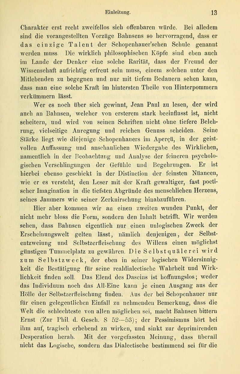 Charakter erst reclit zweifellos sich offenbaren würde. Bei alledem sind die vorangestellten Vorzüge Bahnsens so hervorragend, dass er das einzige Talent der Schopenhauer'schen Schule genannt werden mnss. Die wirklich philosophischen Köpfe sind eben auch im Lande der Denker eine solche Rarität, dass der Freund der Wissenschaft aufrichtig erfreut sein mnss, einem solchen unter den Mitlebenden zu begegnen und nur mit tiefem Bedauern sehen kann, dass man eine solche Kraft im hintersten Theile von Hinterpommern verkümmern lässt. Wer es noch über sich gewinnt, Jean Paul zu lesen, der wird auch an Bahnsen, welcher von ersterem stark beeinflusst ist, nicht scheitern, und wird von seinen Schriften nicht ohne tiefere Beleh- rung, vielseitige Anregung und reichen Genuss scheiden. Seine Stärke liegt wie diejenige Schopenhauers im Apergü, in der geist- vollen Auffassung und anschaulichen Wiedergabe des Wirklichen, namentlich in der Beobachtung und Analyse der feineren psycholo- gischen Verschlingungen der Greftihle und Begehrinigen. Er ist hierbei ebenso geschickt in der Distinction der feinsten Nuancen, wie er es versteht, den Leser mit der Kraft gewaltiger, fast poeti- scher Imagination in die tiefsten Abgründe des menschlichen Herzens, seines Jammers wie seiner Zerknirschung hinabzuführen. Hier aber kommen wir an einen zweiten wunden Punkt, der nicht mehr bloss die Form, sondern den Inhalt betrifft. Wir werden sehen, dass Bahnsen eigentlich nur einen unlogischen Zweck der Erscheinungswelt gelten lässt, nämlich denjenigen, der Selbst- eutzweiung und Selbstzerfleischung des Willens einen möglichst günstigen Tummelplatz zu gewähren. Die S e 1 b s t q u ä 1 e r e i av i r d zum Selbstzweck, der eben in seiner logischen Widersinnig- keit die Bestätigung für seine realdialectische Wahrheit und Wirk- lichkeit finden soll. Das Elend des Daseins ist hoffnungslos; weder das Individuum noch das All-Eine kann je einen Ausgang aus der Hölle der Selbstzerfleischung finden. Aus der bei Schopenhauer nur für einen gelegentlichen Einfall zu nehmenden Bemerkung, dass die Welt die schlechteste von allen möglichen sei, macht Bahnsen bittern Ernst (Zur Phil. d. Gesch. S 52—53); der Pessimismus hört bei ihm auf, tragisch erhebend zu wirken, und sinkt zur deprimirenden Desperation herab. Mit der vorgefassten Meinung, dass überall nicht das Logische, sondern das Dialectische bestimmend sei für die