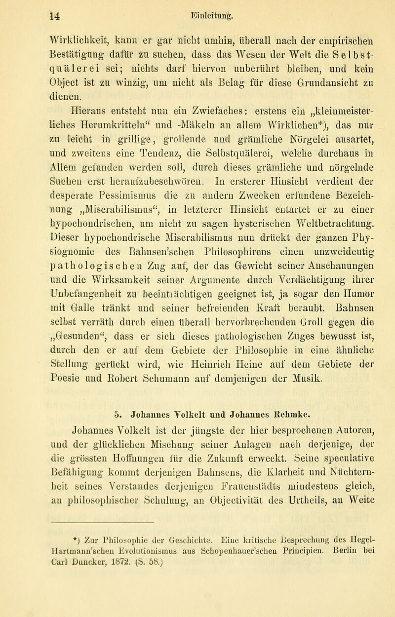 Wirklichkeit, kann er gar nicht iimhiH, überall nach der empirischen Bestätigung dafür zu suchen, dass das Wesen der Welt die Selbst- quälerei sei; nichts darf hiervon unberührt bleiben, und kein Objeet ist zu winzig, um nicht als Belag für diese Grundansicht zu dienen. Hieraus entsteht nun ein Zwiefaches: erstens ein „kleinmeister- liches Herumkritteln und -Mäkeln an allem Wirklichen*), das nur zu leicht in grillige, grollende und grämliche Nörgelei ausartet, und zweitens eine Tendenz, die Selbstquälerci, welche durchaus in Allem gefunden werden soll, durch dieses grämliche und nörgelnde Suchen erst heraufzubeschwören. In ersterer Hinsicht verdient der desperate Pessimismus die zu andern Zwecken erfundene Bezeich- nung „Miserabilismus, in letzterer Hinsicht entartet er zu einer hypochondrischen, um nicht zu sagen hysterischen Weltbetrachtung. Dieser hypochondrische Miserabilismus nun drückt der ganzen Phy- siognomie des Bahnsen'schen Philosophirens einen unzweideutig pathologischen Zug auf, der das Gewicht seiner Anschauungen und die Wirksamkeit seiner Argumente durch Verdächtigung ihrer Unbefangenheit zu beeinträchtigen geeignet ist, ja sogar den Humor mit Galle tränkt und seiner befreienden Kraft beraubt. Bahnsen selbst verräth durch einen überall hervorbrechenden Groll gegen die „Gesunden, dass er sich dieses pathologischen Zuges bewusst ist, durch den er auf dem Gebiete der Philosophie in eine ähnliche Stellung gerückt wird, wie Heinrich Heine auf dem Gebiete der Poesie und Robert Schumann auf demjenigen der Musik. 5. Johannes Volkelt und Johannes Eehnike. Johannes Volkelt ist der jüngste der hier besprochenen Autoren, und der glücklichen Mischung seiner Aulagen nach derjenige, der die grössteu Hoffnungen für die Zukunft erweckt. Seine speculative Befähigung kommt derjenigen Bahnsens, die Klarheit und Nüchtern- heit seines Ver.standes derjenigen Frauenstädts mindestens gleich, an philosophischer Schulung, an Objectivität des Urtheils, an Weite *j Zur riiilotiophie der Geschichte. Eine kritische IJesprcchmig des Hegel- Hartrnanu'scheu Evolutionismus aus öchoxjenhauer'schen Princii^ien. Berlin bei Carl Duncker, 1872. (S. 58.j