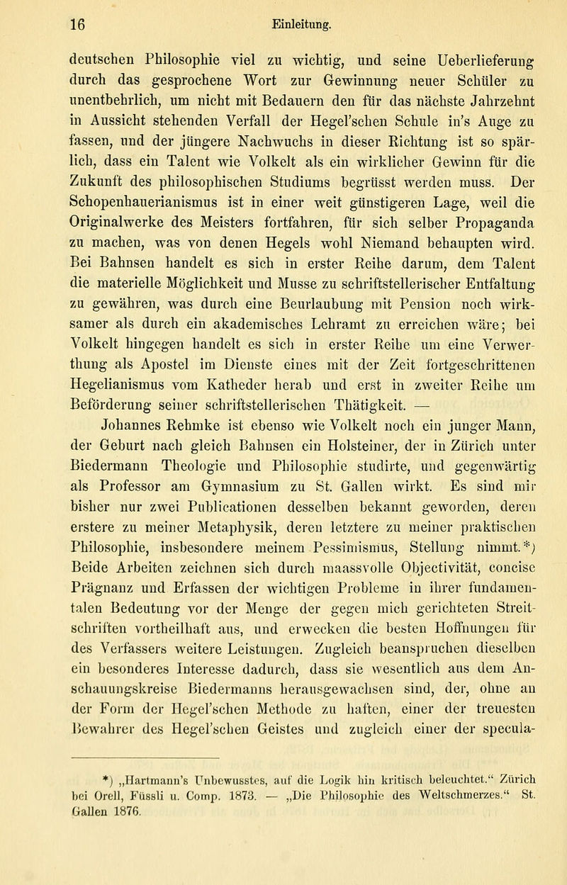 deutschen Philosophie viel zu wichtig, und seine Ueberlieferuag durch das gesprochene Wort zur Gewinnung neuer Schüler zu unentbehrlich, um nicht mit Bedauern den für das nächste Jahrzehnt in Aussicht stehenden Verfall der Hegel'schen Schule in's Auge zu fassen, und der jüngere Nachwuchs in dieser Richtung ist so spär- lich, dass ein Talent wie Volkelt als ein wirklicher Gewinn für die Zukunft des philosophischen Studiums begrüsst werden muss. Der Schopenhauerianismus ist in einer weit günstigeren Lage, weil die Originalwerke des Meisters fortfahren, für sich selber Propaganda zu machen, was von deuen Hegels wohl Niemand behaupten wird. Bei Bahnsen handelt es sich in erster Eeihe darum, dem Talent die materielle Möglichkeit und Müsse zu schriftstellerischer Entfaltung zu gewähren, was durch eine Beurlaubung mit Pension noch wirk- samer als durch ein akademisches Lehramt zu erreichen wäre; bei Volkelt hingegen handelt es sich in erster Reihe um eine Verwer- thung als Apostel im Dienste eines mit der Zeit fortgeschrittenen Hegelianismus vom Katheder herab und erst in zweiter Reihe um Beförderung seiner schriftstellerischen Thätigkeit. — Johannes Rehmke ist ebenso wie Volkelt nocli ein junger Mann, der Geburt nach gleich Bahnsen ein Holsteiner, der in Zürich unter Biedermann Theologie und Philosophie studirte, und gegenwärtig als Professor am Gymnasium zu St. Gallen wirkt. Es sind mir bisher nur zwei Publicationen desselben bekannt geworden, deren erstere zu meiner Metaphysik, deren letztere zu meiner praktischen Philosophie, insbesondere meinem Pessimismus, Stellung nimmt.*) Beide Arbeiten zeichnen sich durch maassvolle Objectivität, concisc Prägnanz und Erfassen der wichtigen Probleme in ihrer fundamen- talen Bedeutung vor der Menge der gegen mich gerichteten Streit- schriften vortheilhaft aus, und erwecken die besten Hoffnungen für des Verfassers weitere Leistungen, Zugleich beanspruchen dieselben ein besonderes Interesse dadurch, dass sie wesentlich aus dem An- schauungskreise Biedermanns herausgewachsen sind, der, ohne an der Form der llegel'schen Methode zu haften, einer der treuesten Bewahrer des Hegel'schen Geistes und zugleich einer der specula- *) „Hartmanu's Unbewusstcs, auf die Logik hin kritisch beleuchtet. Zürich bei Oroll, P'üssli u. Comp. 1873. — „Die Philosophie des Weltschmerzes. St. Gallen 1876.