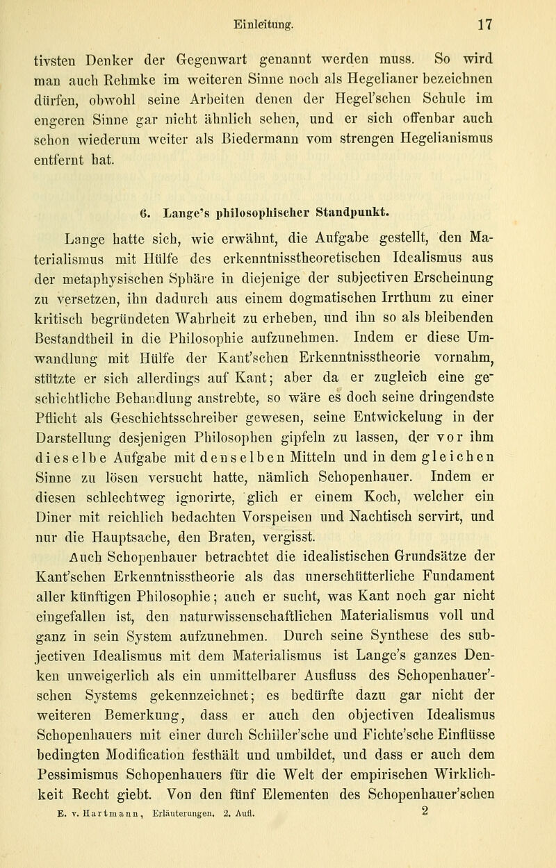 tivsten Denker der Gegenwart genannt werden muss. So wird man auch Rehmke im weiteren Sinne noch als Hegelianer bezeichnen dürfen, ol)wohl seine Arbeiten denen der Hegel'schen Schule im engeren Sinne gar nicht ähnlich sehen, und er sich offenbar auch schon wiederum weiter als Biedermann vom strengen Hegelianismus entfernt hat. ö. Lange's philosopMscher Standpunkt. Lange hatte sich, wie erwähnt, die Aufgabe gestellt, den Ma- terialismus mit Hülfe des erkenntnisstheoretischen Idealismus aus der metaphysischen Sphäre in diejenige der subjectiven Erscheinung zu versetzen, ihn dadurch aus einem dogmatischen Irrthum zu einer kritisch begründeten Wahrheit zu erheben, und ihn so als bleibenden Bestandtbeil in die Philosophie aufzunehmen. Indem er diese Um- wandlung mit Hülfe der Kaut'schen Erkenntnisstheorie vornahm, stützte er sich allerdings auf Kant; aber da er zugleich eine ge- schichtliche Behandlung anstrebte, so wäre es doch seine dringendste Pflicht als Geschichtsschreiber gewesen, seine Entwickelung in der Darstellung desjenigen Philosophen gipfeln zu lassen, der vor ihm dieselbe Aufgabe mit denselben Mitteln und in dem gleichen Sinne zu lösen versucht hatte, nämlich Schopenhauer. Indem er diesen schlechtweg ignorirte, glich er einem Koch, welcher ein Diner mit reichlich bedachten Vorspeisen und Nachtisch servirt, und nur die Hauptsache, den Braten, vergisst. Auch Schopenhauer betrachtet die idealistischen Grundsätze der Kant'schen Erkenntnisstheorie als das unerschütterliche Fundament aller künftigen Philosophie; auch er sucht, was Kant noch gar nicht eingefallen ist, den naturwissenschaftlichen Materialismus voll und ganz in sein System aufzunehmen. Durch seine Synthese des sub- jectiven Idealismus mit dem Materialismus ist Lange's ganzes Den- ken unweigerlich als ein unmittelbarer Ausfluss des Schopenhauer'- schen Systems gekennzeichnet; es bedürfte dazu gar nicht der weiteren Bemerkung, dass er auch den objectiven Idealismus Schopenhauers mit einer durch Schiller'sche und Fichte'sche Einflüsse bedingten Modification festhält und umbildet, und dass er auch dem Pessimismus Schopenhauers für die Welt der empirischen Wirklich- keit Eecht giebt. Von den fünf Elementen des Schopenhauer'schen E. V. Hartmann, Erläuterungen. 2, Aufl. «