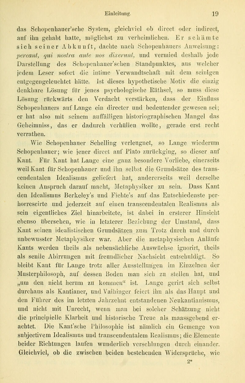 das Schopenhauer'sche System, gleichviel ob direct oder indirect, auf ihn gehabt hatte, mijglichst zu verheimlichen. Er schämte sich seiner Abkunft, dachte nach Schopenhauers Anweisung: pereant, qui nostra ante nos dixerunt, und vermied deshalb jede Darstellung des Schopenhauer'schen Standpunktes, aus welcher jedem Leser sofort die intime Verwandtschaft mit dem seiuigen eutgegengeleuchtet hätte. Ist dieses hypothetische jMotiv die einzig denkbare Lösung für jenes psychologische Räthsel, so muss diese Lösung rückwärts den Verdacht verstärken, dass der Einfluss Schopenhauers auf Lange ein directer und bedeutender gewesen sei; er hat also mit seinem auffälligen historiographischen Mangel das Geheimniss, das er dadurch verhüllen wollte, gerade erst recht verrathen. Wie Schopenhauer Schelling verleugnet, so Lange wiederum Schopenhauer; wie jener direct auf Plato zurückging, so dieser auf Kant. Für Kant hat Lange eine ganz besondere Vorliebe, einerseits weil Kant für Schopenhauer und ihn selbst die Grundsätze des trans- cendentalen Idealismus geliefert hat, andererseits weil derselbe keinen Anspruch darauf macht, Metaphysiker zu sein. Dass Kant den Idealismus Berkeley's und Fichte's auf das Entschiedenste per- horrescirte und jederzeit auf einen transcendentalen Realismus als sein eigentliches Ziel hinarbeitete, ist dabei in ersterer Hinsicht ebenso übersehen, wie in letzterer Beziehung der Umstand, dass Kant seinen idealistischen Grundsätzen zum Trotz durch und durch unbewusster Metaphysiker war. Aber die metaphysischen Anläufe Kants werden theils als nebensächliche Auswüchse ignorirt, theils als senile Abirrungen mit freundlicher Nachsicht entschuldigt. So bleibt Kant für Lauge trotz aller Ausstellungen im Einzelnen der Musterphilosoph, auf dessen Boden man sich zu stellen hat, und „um den nicht herum zu kommen ist. Lange gerirt sich selbst durchaus als Kantianer, und Vaihiuger feiert ihn als das Haupt und den Führer des im letzten Jahrzehnt entstandenen Neukantianismus, und nicht mit Unrecht, wenn man bei solcher Sehätzung nicht die principielle Klarheit und historische Treue als maassgebend er- achtet. Die Kant'sche Philosophie ist nämlich ein Gemenge von subjectivem Idealismus und transcendentalem Realismus; die Elemente beider Richtungen laufen wunderlich verschlungen durch einander. Gleichviel, ob die zwischen beiden bestehenden Widersprüche, wie