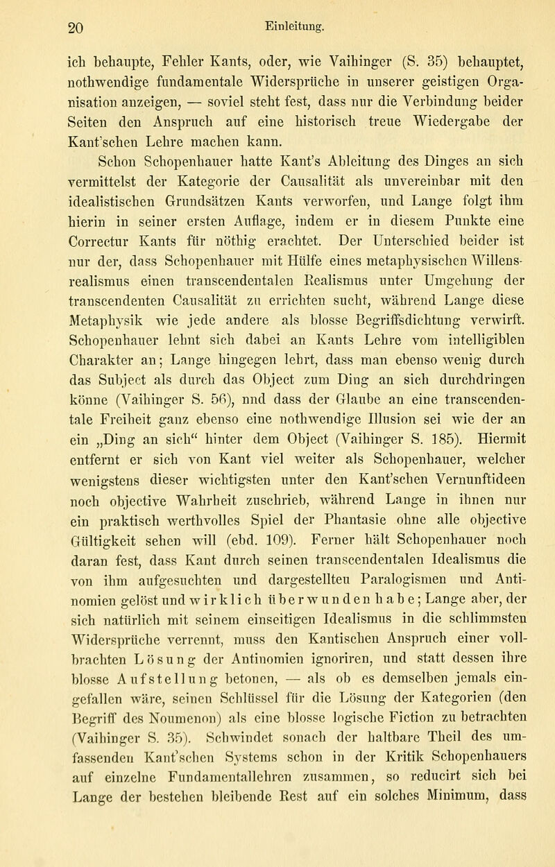 ich behaupte, Fehler Kants, oder, wie Vaihinger (S. 35) behauptet, nothwendige fundamentale Widersprüche in unserer geistigen Orga- nisation anzeigen, — soviel steht fest, dass nur die Verbindung beider Seiten den Anspruch auf eine historisch treue Wiedergabe der Kant'schen Lehre machen kann. Schon Schopenhauer hatte Kant's Ableitung des Dinges an sich vermittelst der Kategorie der Causalität als unvereinbar mit den idealistischen Grundsätzen Kants verworfen, und Lange folgt ihm hierin in seiner ersten Auflage, indem er in diesem Punkte eine Correctur Kants für nöthig erachtet. Der Unterschied beider ist nur der, dass Schopenhauer mit Hülfe eines metaphysischen Willens- realismus einen transcendentalen Realismus unter Umgehung der transcendenten Causalität zu errichten sucht, während Lange diese Metaphysik wie jede andere als blosse Begriifsdichtung verwirft. Schopenhauer lehnt sich dabei an Kants Lehre vom intelligiblen Charakter an; Lange hingegen lehrt, dass man ebenso wenig durch das Subject als durch das Object zum Ding an sieh durchdringen könne (Vaihinger S. 56), nnd dass der Glaube an eine transcenden- tale Freiheit ganz ebenso eine nothwendige Illusion sei wie der an ein „Ding an sich hinter dem Object (Vaihinger S. 185). Hiermit entfernt er sich von Kant viel weiter als Schopenhauer, welcher wenigstens dieser wichtigsten unter den Kant'schen Vernunftideen noch objective Wahrheit zuschrieb, während Lange in ihnen nur ein praktisch werthvolles Spiel der Phantasie ohne alle objective Gültigkeit sehen will (ebd. 109). Ferner hält Schopenhauer noch daran fest, dass Kant durch seinen transcendentalen Idealismus die von ihm aufgesuchten und dargestellten Paralogismen und Anti- nomien gelöst und wirklich überwundenhabe; Lange aber, der sich natürlich mit seinem einseitigen Idealismus in die schlimmsten Widersprüche verrennt, muss den Kantischen Anspruch einer voll- brachten Lösung der Antinomien ignoriren, und statt dessen ihre blosse Aufstellung betonen, — als ob es demselben jemals ein- gefallen wäre, seinen Schlüssel für die Lösung der Kategorien (den Begriff des Noumenon) als eine blosse logische Fiction zu betrachten (Vaihinger S. 35). Schwindet sonach der haltbare Theil des um- fassenden Kant'schen Systems schon in der Kritik Schopenhauers auf einzelne Fundamentallehren zusammen, so reducirt sich bei Lange der bestehen bleibende Rest auf ein solches Minimum, dass
