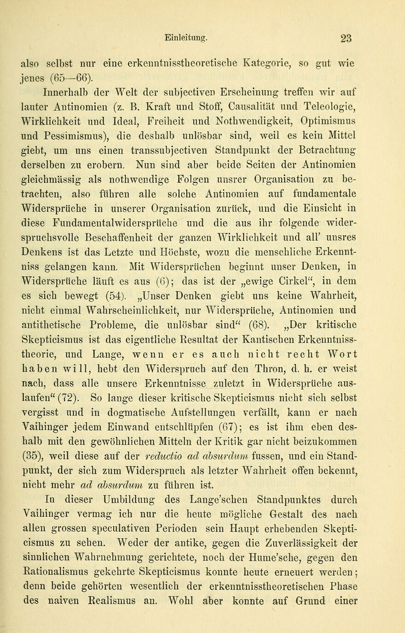 also selbst nur eine erkenntnisstheoretische Kategorie, so gut wie jenes (65—66). Innerhalb der Welt der subjectiven Erscheinung treffen wir auf lauter Antinomien (z. B. Kraft und Stoff, Causalität und Teleologie, Wirklichkeit und Ideal, Freiheit und Nothwendigkeit, Optimismus und Pessimismus), die deshalb unlösbar sind, weil es kein Mittel giebt, um uns einen transsubjectiven Standpunkt der Betrachtung derselben zu erobern. Nun sind aber beide Seiten der Antinomien gleichmässig als nothwendige Folgen unsrer Organisation zu be- trachten, also führen alle solche Antinomien auf fundamentale Widersprüche in unserer Organisation zurück, und die Einsicht in diese Fundamentalwidersprüche und die aus ihr folgende wider- spruchsvolle Beschaffenheit der ganzen Wirklichkeit und all' unsres Denkens ist das Letzte und Höchste, wozu die menschliche Erkennt- niss gelangen kann. Mit Widersprüchen beginnt unser Denken, in Widersprüche läuft es aus (6); das ist der „ewige Cirkel, in dem es sich bewegt (54). „Unser Denken giebt uns keine Wahrheit, nicht einmal Wahrscheinlichkeit, nur Widersprüche, Antinomien und antithetische Probleme, die unlösbar sind (68). „Der kritische Skepticismus ist das eigentliche Resultat der Kantischen Erkenntniss- theorie, und Lange, wenn er es auch nicht recht Wort haben will, hebt den Widerspruch auf den Thron, d. h. er weist nach, dass alle unsere Erkenntnisse zuletzt in Widersprüche aus- laufen (72). So lange dieser kritische Skepticismus nicht sich selbst vergisst und in dogmatische Aufstellungen verfällt, kann er nach Vaihinger jedem Einwand entschlüpfen (67); es ist ihm eben des- halb mit den gewöhnlichen Mitteln der Kritik gar nicht beizukommen (35), weil diese auf der reductio ad absurdum fussen, und ein Stand- punkt, der sich zum Widerspruch als letzter Wahrheit offen bekennt, nicht mehr ad absurdum zu führen ist. In dieser Umbildung des Lange'schen Standpunktes durch Vaihinger vermag ich nur die heute mögliche Gestalt des nach allen grossen speculativen Perioden sein Haupt erhebenden Skepti- cismus zu sehen. Weder der antike, gegen die Zuverlässigkeit der sinnlichen Wahrnehmung gerichtete, noch der Hume'sche, gegen den Rationalismus gekehrte Skepticismus konnte heute erneuert werden; denn beide gehörten wesentlich der erkenntnisstheoretischen Phase des naiven Realismus an. Wohl aber konnte auf Grund einer