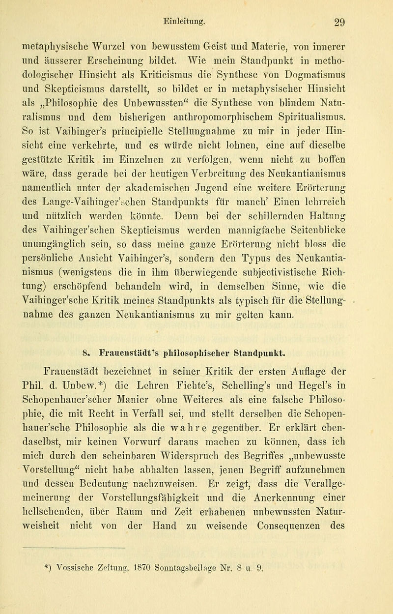 metaphysische Wurzel von bewnsstem Geist und Materie, von innerer und äusserer Erscheinung bildet. Wie mein Standpunkt in metho- dologischer Hinsicht als Kriticismus die Synthese von Dogmatismus und Skepticismus darstellt, so bildet er in metaphysischer Hinsicht als „Philosophie des Unbewussten die Synthese von blindem Natu- ralismus und dem bisherigen anthropomorphischem Spiritualismus. So ist Vaihinger's principielle Stellungnahme zu mir in jeder Hin- sicht eine verkehrte, und es würde nicht lohnen, eine auf dieselbe gestützte Kritik im Einzelnen zu verfolgen, wenn nicht zu hoffen wäre, dass gerade bei der heutigen Verbreitung des Neukantianismus namentlich unter der akademischen Jugend eine weitere Erörterung des Lange-Vaihinger'schen Standpunkts für manch' Einen lehrreich und nützlich werden könnte. Denn bei der schillernden Haltung des Vaihinger'schen Skepticismus werden mannigfache Seiteublicke unumgänglich sein, so dass meine ganze Erörterung nicht bloss die persönliche Ansicht Vaihinger's, sondern den Typus des Neukantia- nismus (wenigstens die in ihm überwiegende subjectivistische Eich- tung) erschöpfend behandeln wird, in demselben Sinne, wie die Vaihinger'sche Kritik meines Standpunkts als typisch für die Stellung- nahme des ganzen Neukantianismus zu mir gelten kann. 8. Fraueiistädt's philosoplnscher Standpunkt. Frauenstädt bezeichnet in seiner Kritik der ersten Auflage der Phil. d. Unbew.*) die Lehren Fichte's, Schelling's und Hegel's in Schopenhauer'scher Manier ohne Weiteres als eine falsche Philoso- phie, die mit Recht in Verfall sei, und stellt derselben die Schopen- hauer'sche Philosophie als die wahre gegenüber. Er erklärt eben- daselbst, mir keinen Vorwurf daraus machen zu können, dass ich mich durch den scheinbaren Widerspruch des Begriffes „unbewusste Vorstellung nicht habe abhalten lassen, jenen Begriff aufzunehmen und dessen Bedeutung nachzuweisen. Er zeigt, dass die Verallge- meinerung der Vorstellungsfähigkeit und die Anerkennung einer hellsehenden, über Raum und Zeit erhabenen unbewussten Natur- weisheit nicht von der Hand zu weisende Consequenzen des *) Vossische Zeitung, 1870 Sonntagsbeilage Nr, 8 ix. 9,