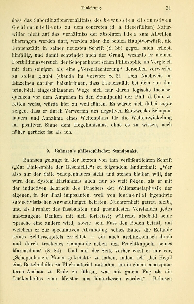 dass das Subordinationsverhältniss des bewussten discursiven Gebirnintellects zu dem concreten (d. b. ideeerfüllten) Natur- willen nicbt auf das Verbältniss der absoluten Idee zum Allwillen übertragen werden darf, werden aber die beiden Hauptvorwürfe, die Frauenstädt in seiner neuesten Scbrift (S. 38) gegen micb erbebt, binfällig, und damit schwindet auch der Grund, weshalb er meinen Fortbildungsversuch der Schopenhauer'schen Philosophie im Vergleich mit dem seinigen als eine „Verschlechterung^' derselben verwerfen zu sollen glaubt (ebenda im Vorwort S. 6). Den Nachweis im Einzelneu darüber beizubringen, dass Frauenstädt bei dem von ihm principiell eingeschlagenen Wege sich nur durch logische Inconse- quenzen vor dem Aufgehen in den Standpunkt der Phil. d. Unb. zu retten weiss, würde hier zu weit führen. Es würde sich dabei sogar zeigen, dass er durch Verwerfen des negativen Endzwecks Schopen- hauers und Annahme eines Weltenplans für die Weltentwickelung im positiven Sinne dem Hegelianismus, ohne es zu wissen, noch näher gerückt ist als ich. 9. Bahnsen's pliilosopMscher Standpunkt. Bahnsen gelangt in der letzten von ihm veröffentlichten Schrift („Zur Philosophie der Geschichte) zu folgendem Endurtheil: „Wer also auf der Seite Schopenhauers steht und stehen bleiben will, der wird dem System Hartmanns auch nur so weit folgen, als er mit der inductiven Klarheit des Urhebers der Willensmetaphysik der eigenen, in der That imposanten, weil von keinerlei irgendwie subjectivistischen Anwandlungen beirrten, Nüchternheit getreu bleibt, und als Prophet des fassbarsten und gesundesten Verstandes jedes unbefangene Denken mit sich fortreisst; während alsobald seine Sprache eine andere wird, sowie sein Fuss den Boden betritt, auf welchem er zur speculativen Abrundung seines Baues die Rotunde seines Schlusscapitels errichtet — ein auch architektonisch durch und durch trockenes Campanile neben den Prachtkuppeln seines Marcusdoms (S. 84). Und auf der Seite vorher wirft er mir vor, „Schopenhauers Manen gekränkt zu haben, indem ich „bei Hegel eine Bettelanleihe zu Flickmaterial aufnahm, um in einem consequen- teren Ausbau zu Ende zu führen, was mit gutem Fug als ein Lückenhaftes vom Meister uns hinterlassen worden. Bahnsen