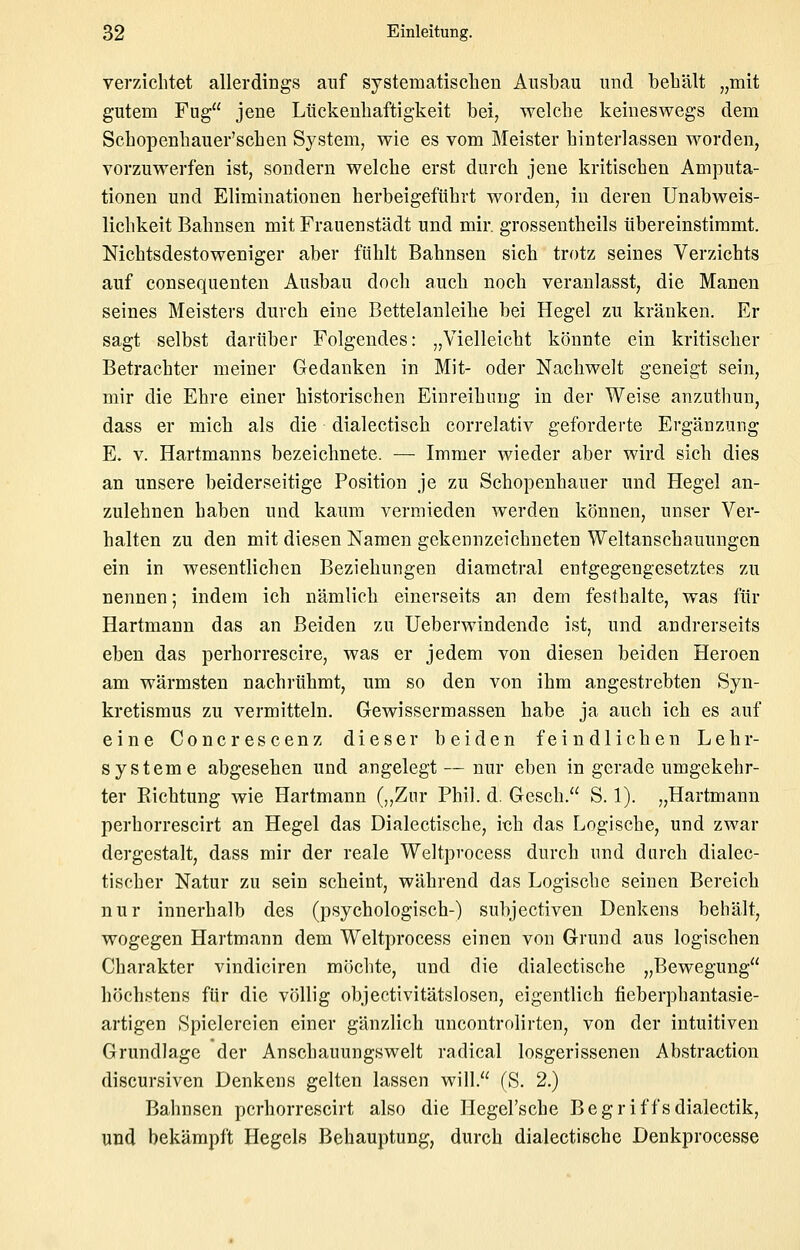 verzichtet allerdings auf systematischen Ausbau und behält „mit gutem Fug jene Lückenhaftigkeit bei, welche keineswegs dem Schopenhauer'schen System, wie es vom Meister hinterlassen worden, vorzuwerfen ist, sondern welche erst durch jene kritischen Amputa- tionen und Eliminationen herbeigeführt worden, in deren Unabweis- lichkeit Bahnsen mit Frauenstädt und mir. grossentheils übereinstimmt. Nichtsdestoweniger aber fühlt Bahnsen sich trotz seines Verzichts auf consequenten Ausbau doch auch noch veranlasst, die Manen seines Meisters durch eine Bettelanleihe bei Hegel zu kränken. Er sagt selbst darüber Folgendes: „Vielleicht könnte ein kritischer Betrachter meiner Gedanken in Mit- oder Nachwelt geneigt sein, mir die Ehre einer historischen Einreihimg in der Weise anzuthun, dass er mich als die dialectisch correlativ geforderte Ergänzung E. V. Hartmanns bezeichnete. — Immer wieder aber wird sich dies an unsere beiderseitige Position je zu Schopenhauer und Hegel an- zulehnen haben und kaum vermieden werden können, unser Ver- halten zu den mit diesen Namen gekennzeichneten Weltanschauungen ein in wesentlichen Beziehungen diametral entgegengesetztes zu nennen; indem ich nämlich einerseits an dem festhalte, was für Hartmann das an Beiden zu Ueberwindende ist, und andrerseits eben das perhorrescire, was er jedem von diesen beiden Heroen am wärmsten nachrühmt, um so den von ihm angestrebten Syn- kretismus zu vermitteln. Gewissermassen habe ja auch ich es auf eine Concrescenz dieser beiden feindlichen Lehr- systeme abgesehen und angelegt—nur eben in gerade umgekehr- ter Richtung wie Hartmann („Znr Phil. d. Gesch. S. 1). „Hartmann perhorrescirt an Hegel das Dialectische, ich das Logische, und zwar dergestalt, dass mir der reale Weltprocess durch und dnrch dialec- tischer Natur zu sein scheint, während das Logische seinen Bereich nur innerhalb des (psychologisch-) subjectiven Denkens behält, wogegen Hartmann dem Weltprocess einen von Grund aus logischen Charakter vindiciren möchte, und die dialectische „Bewegung höchstens für die völlig objectivitätslosen, eigentlich fieberphantasie- artigen Spielereien einer gänzlich uncontrolirten, von der intuitiven Grundlage der Anschauungswelt radical losgerissenen Abstraction discursiven Denkens gelten lassen will. (S. 2.) Bahnsen perhorrescirt also die Hegel'sche Begriffsdialectik, und bekämpft Hegels Behauptung, durch dialectische Denkprocesse