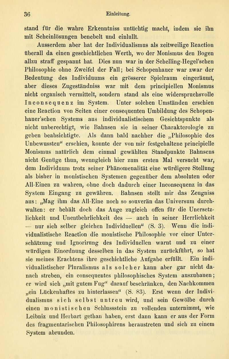 stand für die wahre Erkenntniss untüclitig macht, indem sie ihn mit Scheinlösungen benebelt und einlullt. Ausserdem aber hat der Individualismus als zeitweilige Eeaction überall da einen geschichtlichen Werth, wo der Monismus den Bogen allzu straff gespannt hat. Dies nun war in der Schelling-Hegel'schen Philosophie ohne Zweifel der Fall; bei Schopenhauer war zwar der Bedeutung des Individuums ein grösserer Spielraum eingeräumt, aber dieses Zugeständniss war mit dem principiellen Monismus nicht organisch vermittelt, sondern stand als eine widerspruchsvolle Inconsequenz im System. Unter solchen Umständen erschien eine Reaction von Seiten einer consequenten Umbildung des Schopen- hauer'schen Systems aus individualistischem Gesichtspunkte als nicht unberechtigt, wie Bahnsen sie in seiner Charakterologie zu geben beabsichtigte. Als dann bald nachher die „Philosophie des Unbewussten erschien, konnte der von mir festgehaltene principielle Monismus natürlich dem einmal gewählten Standpunkte Bahnsens nicht Genüge thun, wenngleich hier zum ersten Mal versucht war, dem Individuum trotz seiner Phänomenalität eine würdigere Stellung als bisher in monistischen Systemen gegenüber dem absoluten oder All-Einen zu wahren, ohne doch dadurch einer Inconsequenz in das System Eingang zu gewähren. Bahnsen stellt mir das Zeugniss aus: „Mag ihm das All-Eine noch so souverän das Universum durch- walten: er behält doch das Auge zugleich offen für die Unersetz- lichkeit und Unentbehrlichkeit des — auch in seiner Herrlichkeit — nur sich selber gleichen Individuellen (S. 3). Wenn die indi- vidualistische Reaction die monistische Philosophie vor einer Unter- schätzung und Ignorirung des Individuellen warnt und zu einer würdigen Einordnung desselben in das System zurückführt, so hat sie meines Erachtens ihre geschichtliche Aufgabe erfüllt. Ein indi- vidualistischer Pluralismus als solcher kann aber gar nicht da- nach streben, ein consequentes philosophisches System auszubauen; er wird sich „mit gutem Fug'' darauf beschränken, den Nachkommen „ein Lückenhaftes zu hinterlassen (S. 83). Erst wenn der Indivi- dualismus sich selbst untreu wird, und sein Gewölbe durch einen monistischen Schlussstein zu vollenden unternimmt, wie Leibniz und Herbart gethan haben, erst dann kann er aus der Form des fragmentarischen Philosophirens heraustreten und sich zu einem System abrunden.