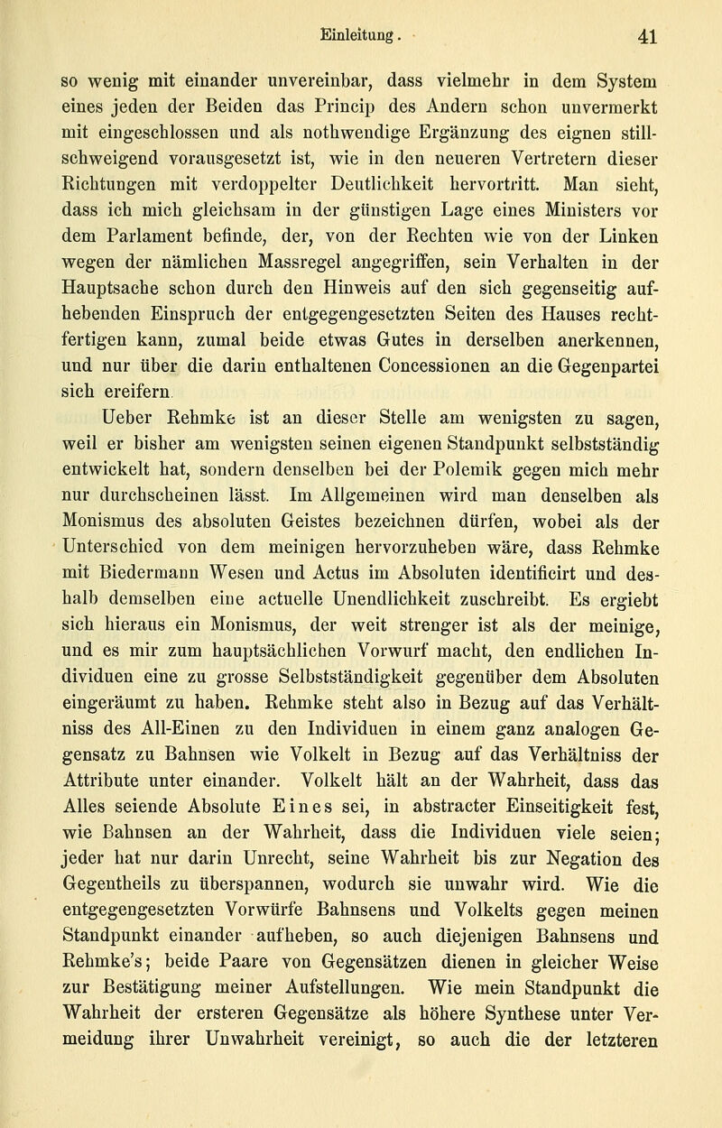 SO wenig mit einander unvereinbar, dass vielmehr in dem System eines jeden der Beiden das Princip des Andern schon unvermerkt mit eingeschlossen und als nothwendige Ergänzung des eignen still- schweigend vorausgesetzt ist, wie in den neueren Vertretern dieser Richtungen mit verdoppelter Deutlichkeit hervortritt. Man sieht, dass ich mich gleichsam in der günstigen Lage eines Ministers vor dem Parlament befinde, der, von der Rechten wie von der Linken wegen der nämlichen Massregel angegriffen, sein Verhalten in der Hauptsache schon durch den Hinweis auf den sich gegenseitig auf- hebenden Einspruch der entgegengesetzten Seiten des Hauses recht- fertigen kann, zumal beide etwas Gutes in derselben anerkennen, und nur über die darin enthaltenen Concessionen an die Gegenpartei sich ereifern lieber Rehmke ist an dieser Stelle am wenigsten zu sagen, weil er bisher am wenigsten seinen eigenen Standpunkt selbstständig entwickelt hat, sondern denselben bei der Polemik gegen mich mehr nur durchscheinen lässt. Im Allgemeinen wird man denselben als Monismus des absoluten Geistes bezeichnen dürfen, wobei als der Unterschied von dem meinigen hervorzuheben wäre, dass Rehmke mit Biedermann Wesen und Actus im Absoluten identificirt und des- halb demselben eine actuelle Unendlichkeit zuschreibt. Es ergiebt sich hieraus ein Monismus, der weit strenger ist als der meinige, und es mir zum hauptsächlichen Vorwurf macht, den endlichen In- dividuen eine zu grosse Selbstständigkeit gegenüber dem Absoluten eingeräumt zu haben. Rehmke steht also in Bezug auf das Verhält- niss des All-Einen zu den Individuen in einem ganz analogen Ge- gensatz zu Bahnsen wie Volkelt in Bezug auf das Verhältniss der Attribute unter einander. Volkelt hält an der Wahrheit, dass das Alles seiende Absolute Eines sei, in abstracter Einseitigkeit fest, wie Bahnsen an der Wahrheit, dass die Individuen viele seien; jeder hat nur darin Unrecht, seine Wahrheit bis zur Negation des Gegentheils zu überspannen, wodurch sie unwahr wird. Wie die entgegengesetzten Vorwürfe Bahnsens und Volkelts gegen meinen Standpunkt einander aufheben, so auch diejenigen Bahnsens und Rehmke's; beide Paare von Gegensätzen dienen in gleicher Weise zur Bestätigung meiner Aufstellungen. Wie mein Standpunkt die Wahrheit der ersteren Gegensätze als höhere Synthese unter Ver- meidung ihrer Unwahrheit vereinigt, so auch die der letzteren