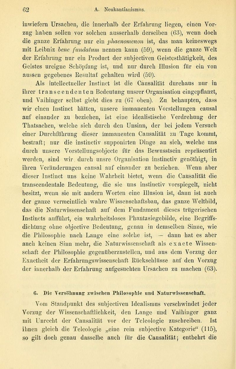 inwiefern Ursachen, die innerhalb der Erfaliriing liegen, einen Vor- zug liaben sollen vor solchen ausserhalb derselben (63), wenn doch die ganze Erfahrung nur ein pliaenomenon ist, das man keineswegs mit Leibniz lene fundaUim nennen kann (59), wenn die ganze Welt der Erfahrung nur ein Product der subjectiven Geistcsthätigkeit, des Geistes ureigne Schöpfung ist, und nur durch Illusion für ein von aussen gegebenes Resultat gehalten wird (59). Als intellectueller Instinct ist die Causalität durchaus nur in ihrer transcendenten Bedeutung unsrer Organisation eingepflanzt, und Vaihinger selbst giebt dies zu (67 oben). Zu behaupten, dass wir einen Instinct hätten, unsere immanenten Vorstellungen causal auf einander zu beziehen, ist eine idealistische Verdrehung der Thatsachen, welche sich durch den Unsinn, der bei jedem Versuch einer Durchführung dieser immanenten Causalität zu Tage kommt, bestraft; nur die instinctiv supponirten Dinge an sich, welche uns durch unsere Vorstelluugsobjecte für das Bewusstsein repräsentirt werden, sind wir durch unsre Organisation instinctiv genöthigt, in ihren Veränderungen causal auf einander zu beziehen. Wenn aber dieser Instinct uns keine Wahrheit bietet, wenn die Causalität die transcendentale Bedeutung, die sie uns instinctiv vorspiegelt, nicht besitzt, wenn sie mit andern Worten eine Illusion ist, dann ist auch der ganze vermeintlich wahre Wisseaschaftsbau, das ganze Weltbild, das die Naturwissenschaft auf dem Fundament dieses trügerischen Instincts aufführt, ein wahrheitsloses Phantasiegebilde, eine Begriffs- dichtung ohne objective Bedeutung, genau in demselben Sinne, wie die Philosophie nach Lange eine solche ist, — dann hat es aber auch keinen Sinn mehr, die Naturwissenschaft als ex acte Wissen- schaft der Philosophie gegenüberzustellen, und aus dem Vorzug der Exactheit der Erfahrungswissenschaft Rückschlüsse auf den Vorzug der innerhalb der Erfahrung aufgesuchten Ursachen zu machen (63). 6. Die Yersölmung zwischen Philosopliie und NaturTvissenscliaft. Vom Standpunkt des subjectiven Idealismus verschwindet jeder Vorzug der Wissenschaftlichkeit, den Lange und Vaihinger ganz mit Unrecht der Causalität vor der Tcleologie zuschreiben. Ist ihnen gleich die Telcologie „eine rein subjective Kategorie'' (115)? so gilt doch genau dasselbe auch für die Causalität; entbehrt die