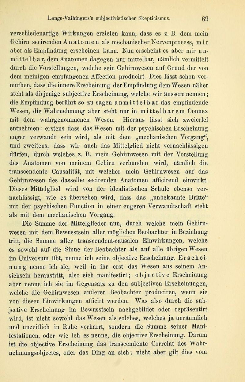 verschiedenartige Wirkungen erzielen kann, dass es z. B. dem mein Gehirn secirenden Anatomen als mechanischer Nervenproeess, mir aber als Empfindung erscheinen kann. Nun erscheint es aber mir u n- mittel bar, dem Anatomen dagegen nur mittelbar, nämlich vermittelt durch die Vorstellungen, welche sein Gehirnwesen auf Grund der von dem meinigen empfangenen Affection producirt. Dies lässt schon ver- muthen, dass die innere Erscheinung der Empfindung dem Wesen näher steht als diejenige subjective Erscheinung, welche wir äussere nennen; die Empfindung berührt so zu sagen unmittelbar das empfindende Wesen, die Wahrnehmung aber steht nur in mittelbarem Connex mit dem wahrgenommenen Wesen. Hieraus lässt sich zweierlei entnehmen: erstens dass das Wesen mit der psychischen Erscheinung enger verwandt sein wird, als mit dem „mechanischen Vorgang, und zweitens, dass wir auch das Mittelglied nicht vernachlässigen dürfen, durch welches z. B. mein Gehirnwesen mit der Vorstellung des Anatomen von meinem Gehirn verbunden wird, nämlich die transcendente Causalität, mit welcher mein Gehirnwesen auf das Gehirnwesen des dasselbe secirenden Anatomen afficirend einwirkt. Dieses Mittelglied wird von der idealistischen Schule ebenso ver- nachlässigt, wie es tibersehen wird, dass das „unbekannte Dritte mit der psychischen Function in einer engeren Verwandtschaft steht als mit dem mechanischen Vorgang. Die Summe der Mittelglieder nun, durch welche mein Gehirn- wesen mit dem Bewusstsein aller möglichen Beobachter in Beziehung tritt, die Summe aller transcendent-causalen Einwirkungen, welche es sowohl auf die Sinne der Beobachter als auf alle übrigen Wesen im Universum übt, nenne ich seine objective Erscheinung. Erschei- nung nenne ich sie, weil in ihr erst das Wesen aus seinem An- sichsein heraustritt, also sich manifestirt; objective Erscheinung aber nenne ich sie im Gegensatz zu den subjectiven Erscheinungen, welche die Gehirnwesen anderer Beobachter produciren, wenn sie von diesen Einwirkungen afficirt werden. Was also durch die sub- jective Erscheinung im Bewusstsein nachgebildet oder repräsentirt wird, ist nicht sowohl das Wesen als solches, welches ja unräumlich und unzeitlich in Ruhe verharrt, sondern die Summe seiner Mani- festationen, oder wie ich es nenne, die objective Erscheinung. Darum ist die objective Erscheinung das transcendente Correlat des Wahr- nehmungsobjectes, oder das Ding an sich; nicht aber gilt dies vom