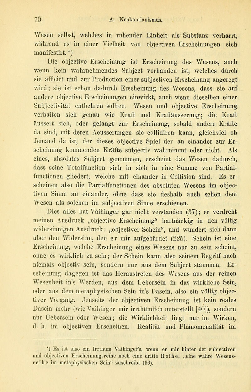 Wesen selbst, welches in ruhender Einheit als Substanz verharrt, während es in einer Vielheit von objectiven Erscheinungen sich manifestirt. *) Die objective Erscheinung ist Erscheinung des Wesens, auch wenn kein wahrnehmendes Subject vorhanden ist, welches durch sie afficirt und zur Production einer subjcctiven Erscheinung angeregt wird; sie ist schon dadurch Erscheinung des Wesens, dass sie auf andere objective Erscheinungen einwirkt, auch wenn dieselben einer Subjectivität entbehren sollten. Wesen und objective Erscheinung verhalten sich genau wie Kraft und Kraftäusserung; die Kraft äussert sich, oder gelangt zur Erscheinung, sobald andere Kräfte da sind, mit deren Aeusserungen sie collidiren kann, gleichviel ob Jemand da ist, der dieses objective Spiel der an einander zur Er- scheinung kommenden Kräfte subjectiv wahrnimmt oder nicht. Als eines, absolutes Subject genommen, erscheint das Wesen dadurch, dass seine Totalfunction sich in sich in eine Summe von Partial- functionen gliedert, welche mit einander in Collision sind. Es er- scheinen also die Partialfunctionen des absoluten Wesens im objec- tiven Sinne an einander, ohne dass sie deshalb auch schon dem Wesen als solchen im subjectiven Sinne erschienen. Dies alles hat Vaihinger gar nicht verstanden (37); er verdreht meinen Ausdruck „objective Erscheinung hartnäckig in den völlig widersinnigen Ausdruck: „objectiver Schein, und wundert sich dann über den Widersinn, den er mir aufgebürdet (225). Schein ist eine Erscheinung, welche Erscheinung eines Wesens nur zu sein scheint, ohne es wirklich zu sein; der Schein kann also seinem Begriff nach niemals objectiv sein, sondern nur aus dem Subject stammen. Er- scheinung dagegen ist das Heraustreten des Wesens aus der reinen Wesenheit in's Werden, aus dem Uebersein in das wirkliehe Sein, oder aus dem metaphysischen Sein in's Dasein, also ein völlig objec- tiver Vorgang. Jenseits der objectiven Erscheinung ist kein reales Dasein mehr (wie Vaihinger mir irrthümlich unterstellt [40]), sondern nur Uebersein oder Wesen; die Wirklichkeit liegt nur im Wirken, d. h. im objectiven Erscheinen. Kealität und Phänomenalität im *) Es ist also ein Irrtlium Vaihinger's, wenn er mir hinter der subjectiven und objectiven Erscheinungsreihe noch eine dritte Reihe, „eine wahre Wesens- reihe im metaphysischen Sein zuschreibt (36).