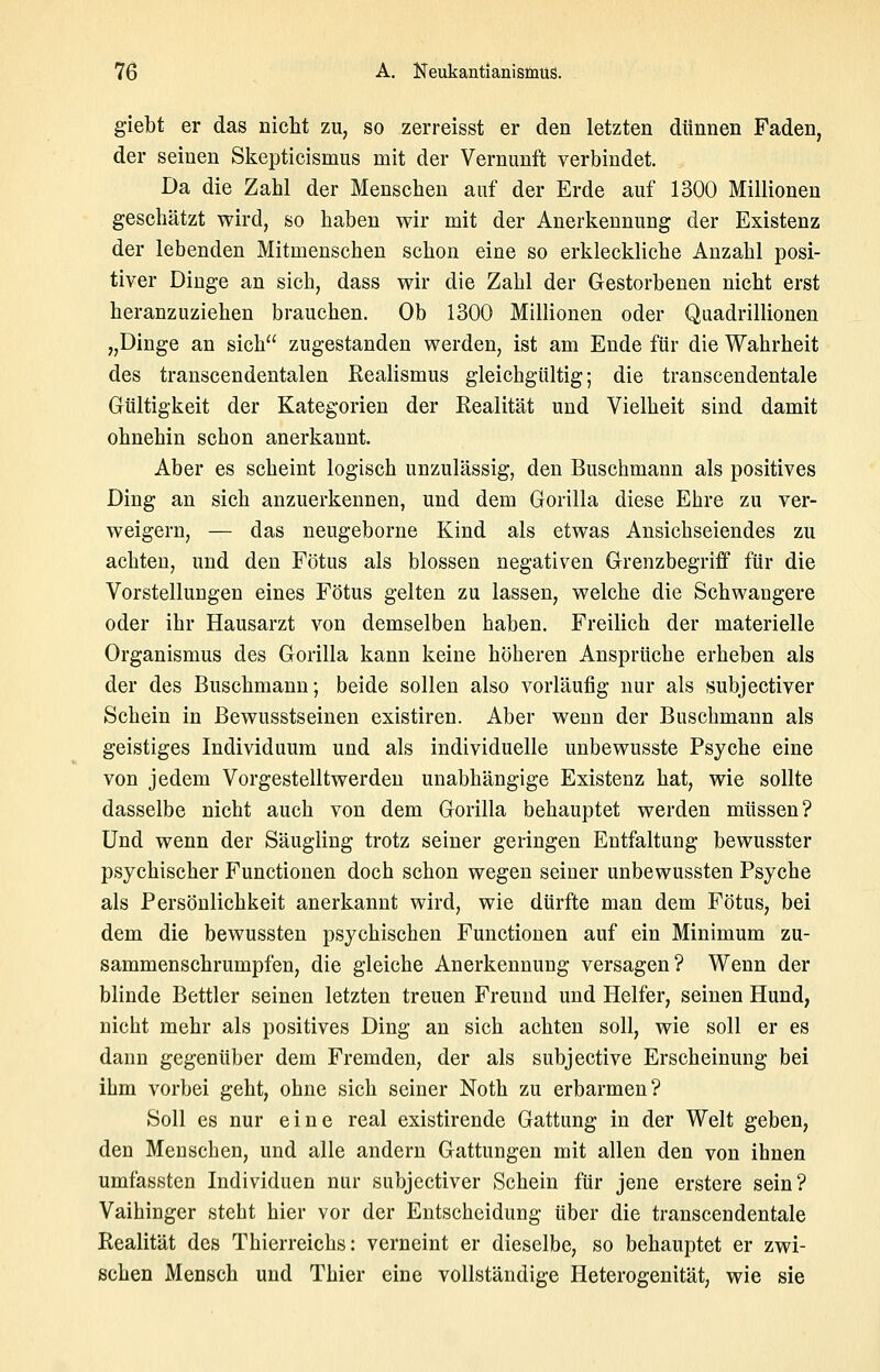 giebt er das nicht zu, so zerreisst er den letzten dünnen Faden, der seinen Skepticismus mit der Vernunft verbindet. Da die Zahl der Menschen auf der Erde auf 1300 Millionen geschätzt wird, so haben wir mit der Anerkennung der Existenz der lebenden Mitmenschen schon eine so erkleckliche Anzahl posi- tiver Dinge an sich, dass wir die Zahl der Gestorbenen nicht erst heranzuziehen brauchen. Ob 1300 Millionen oder Quadrillionen „Dinge an sich zugestanden werden, ist am Ende für die Wahrheit des transcendentalen Kealismus gleichgültig; die transcendentale Gültigkeit der Kategorien der Eealität und Vielheit sind damit ohnehin schon anerkannt. Aber es scheint logisch unzulässig, den Buschmann als positives Ding an sich anzuerkennen, und dem Gorilla diese Ehre zu ver- weigern, — das neugeborne Kind als etwas Ansichseiendes zu achten, und den Fötus als blossen negativen Grenzbegriff für die Vorstellungen eines Fötus gelten zu lassen, welche die Schwangere oder ihr Hausarzt von demselben haben. Freilich der materielle Organismus des Gorilla kann keine höheren Ansprüche erheben als der des Buschmann; beide sollen also vorläufig nur als subjectiver Schein in Bewusstseinen existiren. Aber wenn der Buschmann als geistiges Individuum und als individuelle unbewusste Psyche eine von jedem Vorgestelltwerdeu unabhängige Existenz hat, wie sollte dasselbe nicht auch von dem Gorilla behauptet werden müssen? Und wenn der Säugling trotz seiner geringen Entfaltung bewusster psychischer Functionen doch schon wegen seiner unbewussten Psyche als Persönlichkeit anerkannt wird, wie dürfte man dem Fötus, bei dem die bewussten psychischen Functionen auf ein Minimum zu- sammenschrumpfen, die gleiche Anerkennung versagen? Wenn der blinde Bettler seinen letzten treuen Freund und Helfer, seinen Hund, nicht mehr als positives Ding an sich achten soll, wie soll er es dann gegenüber dem Fremden, der als subjective Erscheinung bei ihm vorbei geht, ohne sich seiner Noth zu erbarmen? Soll es nur eine real existirende Gattung in der Welt geben, den Menschen, und alle andern Gattungen mit allen den von ihnen umfassten Individuen nur subjectiver Schein für jene erstere sein? Vaihinger steht hier vor der Entscheidung über die transcendentale Realität des Thierreichs: verneint er dieselbe, so behauptet er zwi- schen Mensch und Thier eine vollständige Heterogenität, wie sie