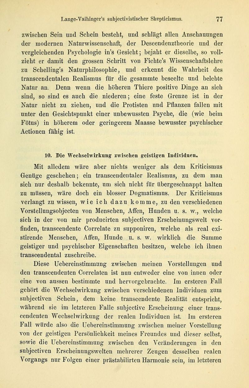 zwischen Sein und Schein hesteht, und schlägt allen Anschauungen der modernen Naturwissenschaft, der Descendenztheorie und der vergleichenden Psychologie in's Gesicht; bejaht er dieselbe, so voll- zieht er damit den grossen Schritt von Fichte's Wissenschaftslehre zu Schelling's Naturphilosophie, und erkennt die Wahrheit des transcendentalen Realismus für die gesammte beseelte und belebte Natur an. Denn wenn die höheren Thiere positive Dinge an sich sind, so sind es auch die niederen; eine feste Grenze ist in der Natur nicht zu ziehen, und die Protisten und Pflanzen fallen mit unter den Gesichtspunkt einer unbewussten Psyche, die (wie beim Fötus) in höherem oder geringerem Maasse bewusster psychischer Actionen fähig ist. 10. Die Wechselwirkung zwischen geistigen Individuen, Mit alledem wäre aber nichts weniger als dem Kriticismus Gentige geschehen; ein transcendentaler Realismus, zu dem man sich nur deshalb bekennte, um sich nicht für übergeschnappt halten zu müssen, wäre doch ein blosser Dogmatismus. Der Kriticismus verlangt zu wissen, wie ich dazu komme, zu den verschiedenen Vorstellungsobjecten von Menschen, Affen, Hunden u. s. w., welche sich in der von mir producirten subjectiven Erscheinungswelt vor- finden, transcendente Correlate zu supponiren, welche als real exi- stirende Menschen, Affen, Hunde u. s. w. wirklich die Summe geistiger und psychischer Eigenschaften besitzen, welche ich ihnen transcendental zuschreibe. Diese Uebereinstimmung zwischen meinen Vorstellungen und den transcendenten Correlaten ist nun entweder eine von innen oder eine von aussen bestimmte und hervorgebrachte. Im ersteren Fall gehört die Wechselwirkung zwischen verschiedenen Individuen zum subjectiven Schein, dem keine transcendente Realität entspricht, während sie im letzteren Falle subjective Erscheinung einer trans- cendenten Wechselwirkung der realen Individuen ist. Im ersteren Fall würde also die Uebereinstimmung zwischen meiner Vorstellung von der geistigen Persönlichkeit meines Freundes und dieser selbst, sowie die Uebereinstimmung zwischen den Veränderungen in den subjectiven Erscheinungswelten mehrerer Zeugen desselben realen Vorgangs nur Folgen einer prästabilirten Harmonie sein, im letzteren