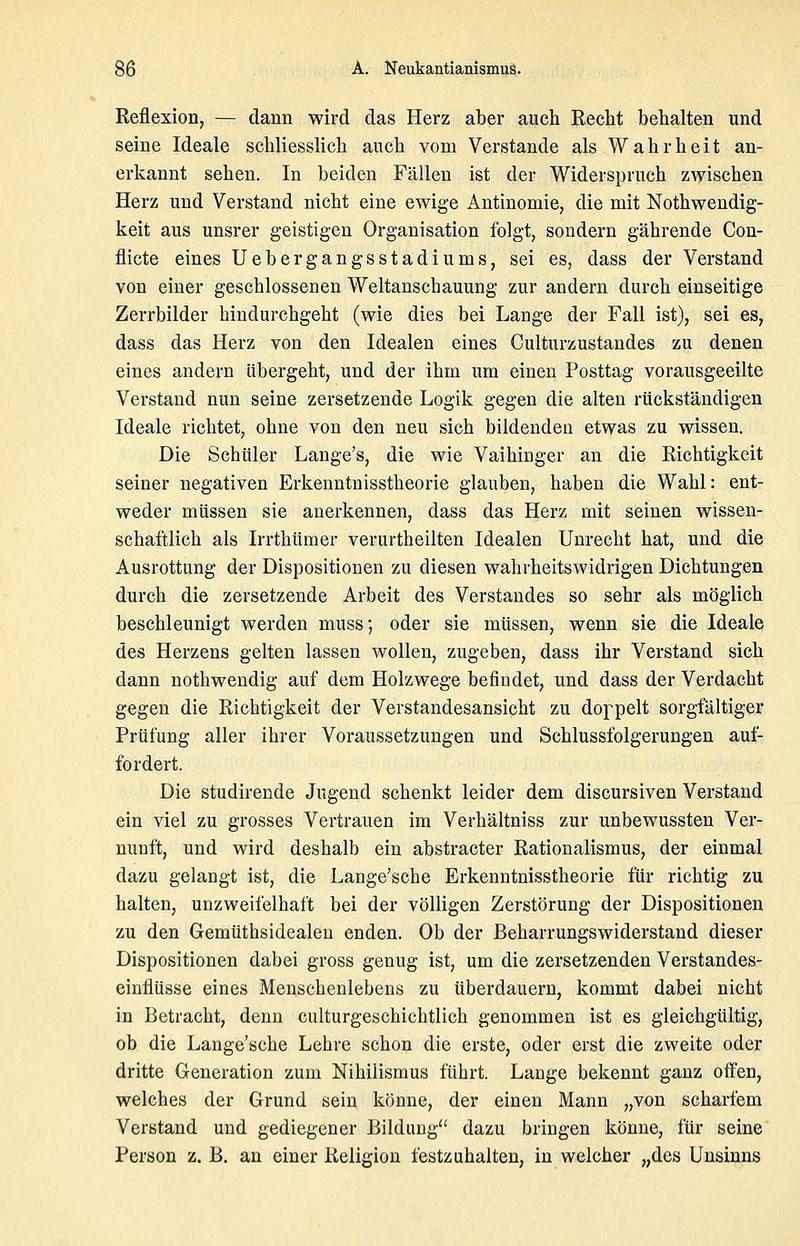 Eeflexion, — dann wird das Herz aber auch Recht behalten und seine Ideale schliesslich auch vom Verstände als Wahrheit an- erkannt sehen. In beiden Fällen ist der Widerspruch zwischen Herz und Verstand nicht eine ewige Antinomie, die mit Nothwendig- keit aus unsrer geistigen Organisation folgt, sondern gährende Cou- flicte eines Uebergangsstadiums, sei es, dass der Verstand von einer geschlossenen Weltanschauung zur andern durch einseitige Zerrbilder hindurchgeht (wie dies bei Lange der Fall ist), sei es, dass das Herz von den Idealen eines Culturzustandes zu denen eines andern übergeht, und der ihm um einen Posttag vorausgeeilte Verstand nun seine zersetzende Logik gegen die alten rückständigen Ideale richtet, ohne von den neu sich bildenden etwas zu wissen. Die Schüler Lange's, die wie Vaihinger an die Richtigkeit seiner negativen Erkenntnisstheorie glauben, haben die Wahl: ent- weder müssen sie anerkennen, dass das Herz mit seinen wissen- schaftlich als Irrthümer verurtheilten Idealen Unrecht hat, und die Ausrottung der Dispositionen zu diesen wahrheitswidrigen Dichtungen durch die zersetzende Arbeit des Verstandes so sehr als möglich beschleunigt werden muss; oder sie müssen, wenn sie die Ideale des Herzens gelten lassen wollen, zugeben, dass ihr Verstand sich dann nothwendig auf dem Holzwege befindet, und dass der Verdacht gegen die Richtigkeit der Verstandesansicht zu doppelt sorgfältiger Prüfung aller ihrer Voraussetzungen und Schlussfolgerungen auf- fordert. Die studirende Jugend schenkt leider dem discursiven Verstand ein viel zu grosses Vertrauen im Verhältniss zur unbewussten Ver- nunft, und wird deshalb ein abstracter Rationalismus, der einmal dazu gelangt ist, die Lange'sche Erkenntnisstheorie für richtig zu halten, unzweifelhaft bei der völligen Zerstörung der Dispositionen zu den Gemüthsidealen enden. Ob der Beharrungswiderstand dieser Dispositionen dabei gross genug ist, um die zersetzenden Verstandes- eiuflüsse eines Menschenlebens zu überdauern, kommt dabei nicht in Betracht, denn culturgeschichtlich genommen ist es gleichgültig, ob die Lange'sche Lehre schon die erste, oder erst die zweite oder dritte Generation zum Nihilismus führt. Lange bekennt ganz oifen, welches der Grund sein könne, der einen Mann „von scharfem Verstand und gediegener Bildung dazu bringen könne, für seine Person z. B. an einer Religion festzuhalten, in welcher „des Unsinns