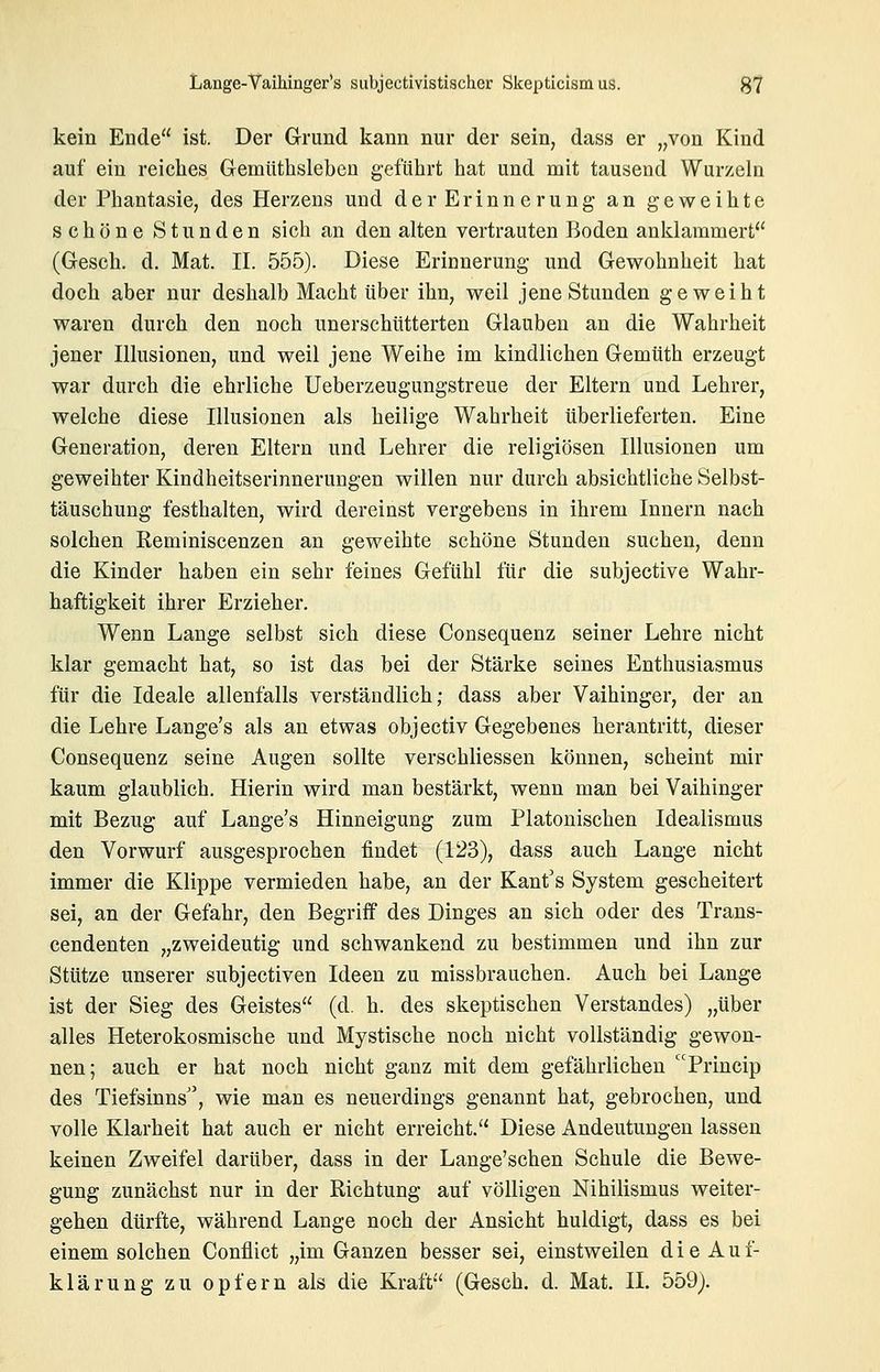 kein Ende ist. Der Grund kann nur der sein, dass er „von Kind auf ein reiches Gemüthsleben geführt hat und mit tausend Wurzeln der Phantasie, des Herzens und der Erinnerung an geweihte schöne Stunden sich an den alten vertrauten Boden anklammert (Gesch. d. Mat. II. 555). Diese Erinnerung und Gewohnheit hat doch aber nur deshalb Macht über ihn, weil jene Stunden geweiht waren durch den noch unerschütterten Glauben an die Wahrheit jener Illusionen, und weil jene Weihe im kindlichen Gemüth erzeugt war durch die ehrliche Ueberzeugungstreue der Eltern und Lehrer, welche diese Illusionen als heilige Wahrheit überlieferten. Eine Generation, deren Eltern und Lehrer die religiösen Illusioneo um geweihter Kindheitserinnerungen willen nur durch absichtliche Selbst- täuschung festhalten, wird dereinst vergebens in ihrem Innern nach solchen Reminiscenzen an geweihte schöne Stunden suchen, denn die Kinder haben ein sehr feines Gefühl für die subjective Wahr- haftigkeit ihrer Erzieher. Wenn Lange selbst sich diese Consequenz seiner Lehre nicht klar gemacht hat, so ist das bei der Stärke seines Enthusiasmus für die Ideale allenfalls verständlich; dass aber Vaihinger, der an die Lehre Lange's als an etwas objectiv Gegebenes herantritt, dieser Consequenz seine Augen sollte verschliessen können, scheint mir kaum glaublich. Hierin wird man bestärkt, wenn man bei Vaihinger mit Bezug auf Lange's Hinneigung zum Platonischen Idealismus den Vorwurf ausgesprochen findet (123), dass auch Lange nicht immer die Klippe vermieden habe, an der Kant's System gescheitert sei, an der Gefahr, den Begriff des Dinges an sich oder des Trans- cendenten „zweideutig und schwankend zu bestimmen und ihn zur Stütze unserer subjectiven Ideen zu missbrauchen. Auch bei Lange ist der Sieg des Geistes (d. h. des skeptischen Verstandes) „über alles Heterokosmische und Mystische noch nicht vollständig gewon- nen; auch er hat noch nicht ganz mit dem gefährlichen Princip des Tiefsinns'', wie man es neuerdings genannt hat, gebrochen, und volle Klarheit hat auch er nicht erreicht. Diese Andeutungen lassen keinen Zweifel darüber, dass in der Lange'schen Schule die Bewe- gung zunächst nur in der Richtung auf völligen Nihilismus weiter- gehen dürfte, während Lange noch der Ansicht huldigt, dass es bei einem solchen Conflict „im Ganzen besser sei, einstweilen d i e A u f- klärung zu opfern als die Kraft (Gesch. d. Mat. II. 559j.