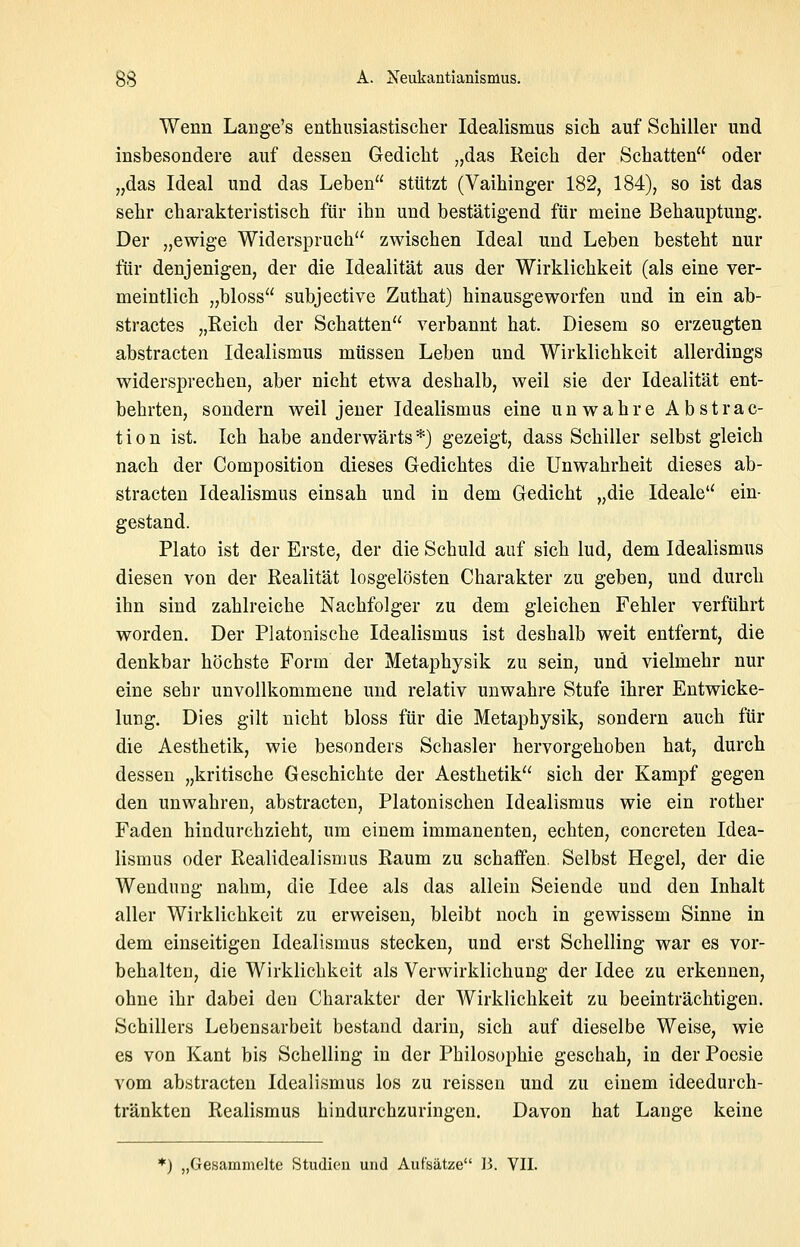Wenn Lange's enthusiastischer Idealismus sich auf Schiller und insbesondere auf dessen Gedicht „das Reich der Schatten oder „das Ideal und das Leben stützt (Vaihinger 182, 184), so ist das sehr charakteristisch für ihn und bestätigend für meine Behauptung. Der „ewige Widerspruch zwischen Ideal und Leben besteht nur für denjenigen, der die Idealität aus der Wirklichkeit (als eine ver- meintlich „bloss subjective Zuthat) hinausgeworfen und in ein ab- stractes „Reich der Schatten verbannt hat. Diesem so erzeugten abstracten Idealismus müssen Leben und Wirklichkeit allerdings widersprechen, aber nicht etwa deshalb, weil sie der Idealität ent- behrten, sondern weil jener Idealismus eine unwahre Abstrac- tion ist. Ich habe anderwärts*) gezeigt, dass Schiller selbst gleich nach der Composition dieses Gedichtes die Unwahrheit dieses ab- stracten Idealismus einsah und in dem Gedicht „die Ideale ein- gestand. Plato ist der Erste, der die Schuld auf sich lud, dem Idealismus diesen von der Realität losgelösten Charakter zu geben, und durch ihn sind zahlreiche Nachfolger zu dem gleichen Fehler verführt worden. Der Platonische Idealismus ist deshalb weit entfernt, die denkbar höchste Form der Metaphysik zu sein, und vielmehr nur eine sehr unvollkommene und relativ unwahre Stufe ihrer Entwicke- lung. Dies gilt nicht bloss für die Metaphysik, sondern auch für die Aesthetik, wie besonders Schasler hervorgehoben hat, durch dessen „kritische Geschichte der Aesthetik sich der Kampf gegen den unwahren, abstracten, Platonischen Idealismus wie ein rother Faden hindurchzieht, um einem immanenten, echten, concreten Idea- lismus oder Realidealismus Raum zu schaffen. Selbst Hegel, der die Wendung nahm, die Idee als das allein Seiende und den Inhalt aller Wirklichkeit zu erweisen, bleibt noch in gewissem Sinne in dem einseitigen Idealismus stecken, und erst Schelling war es vor- behalten, die Wirklichkeit als Verwirklichung der Idee zu erkennen, ohne ihr dabei den Charakter der Wirklichkeit zu beeinträchtigen. Schillers Lebensarbeit bestand darin, sich auf dieselbe Weise, wie es von Kant bis Schelling in der Philosophie geschah, in der Poesie vom abstracten Idealismus los zu reissen und zu einem ideedurch- tränkten Realismus hindurchzuringen. Davon hat Lange keine *) „Gesammelte Studien und Aufsätze B. VII.