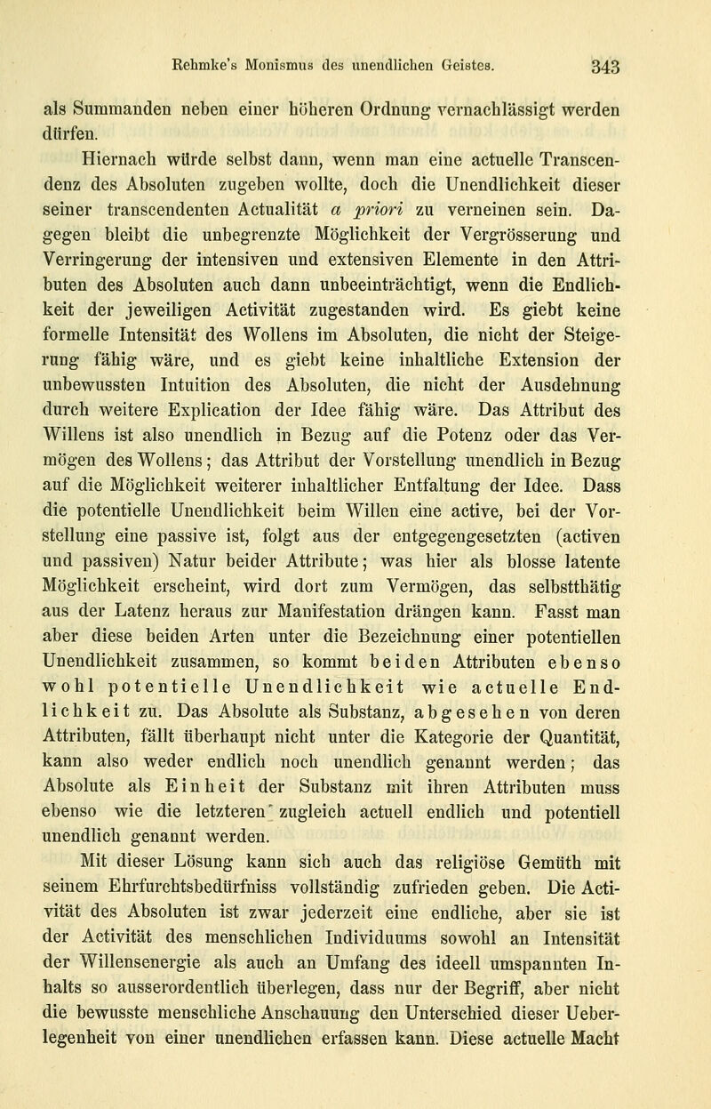 al8 Summanden neben einer höheren Ordnung vernachlässigt werden dürfen. Hiernach würde selbst dann, wenn man eine actuelle Transcen- denz des Absoluten zugeben wollte, doch die Unendlichkeit dieser seiner transcendenten Actualität a priori zu verneinen sein. Da- gegen bleibt die unbegrenzte Möglichkeit der Vergrösserung und Verringerung der intensiven und extensiven Elemente in den Attri- buten des Absoluten auch dann unbeeinträchtigt, wenn die Endlich- keit der jeweiligen Activität zugestanden wird. Es giebt keine formelle Intensität des WoUens im Absoluten, die nicht der Steige- rung fähig wäre, und es giebt keine inhaltliche Extension der unbewussten Intuition des Absoluten, die nicht der Ausdehnung durch weitere Explication der Idee fähig wäre. Das Attribut des Willens ist also unendlich in Bezug auf die Potenz oder das Ver- mögen des Wollens; das Attribut der Vorstellung unendlich in Bezug auf die Möglichkeit weiterer inhaltlicher Entfaltung der Idee. Dass die potentielle Unendlichkeit beim Willen eine active, bei der Vor- stellung eine passive ist, folgt aus der entgegengesetzten (activen und passiven) Natur beider Attribute; was hier als blosse latente Möglichkeit erscheint, wird dort zum Vermögen, das selbstthätig aus der Latenz heraus zur Manifestation drängen kann. Fasst man aber diese beiden Arten unter die Bezeichnung einer potentiellen Unendlichkeit zusammen, so kommt beiden Attributen ebenso wohl potentielle Unendlichkeit wie actuelle End- lichkeit zu. Das Absolute als Substanz, abgesehen von deren Attributen, fällt überhaupt nicht unter die Kategorie der Quantität, kann also weder endlich noch unendlich genannt werden; das Absolute als Einheit der Substanz mit ihren Attributen muss ebenso wie die letzteren' zugleich actuell endlich und potentiell unendlich genannt werden. Mit dieser Lösung kann sich auch das religiöse Gemüth mit seinem Ehrfurchtsbedürfniss vollständig zufrieden geben. Die Acti- vität des Absoluten ist zwar jederzeit eine endliche, aber sie ist der Activität des menschlichen Individuums sowohl an Intensität der Willensenergie als auch an Umfang des ideell umspannten In- halts so ausserordentlich überlegen, dass nur der Begriff, aber nicht die bewusste menschliche Anschauung den Unterschied dieser Ueber- legenheit von einer unendlichen erfassen kann. Diese actuelle Macht
