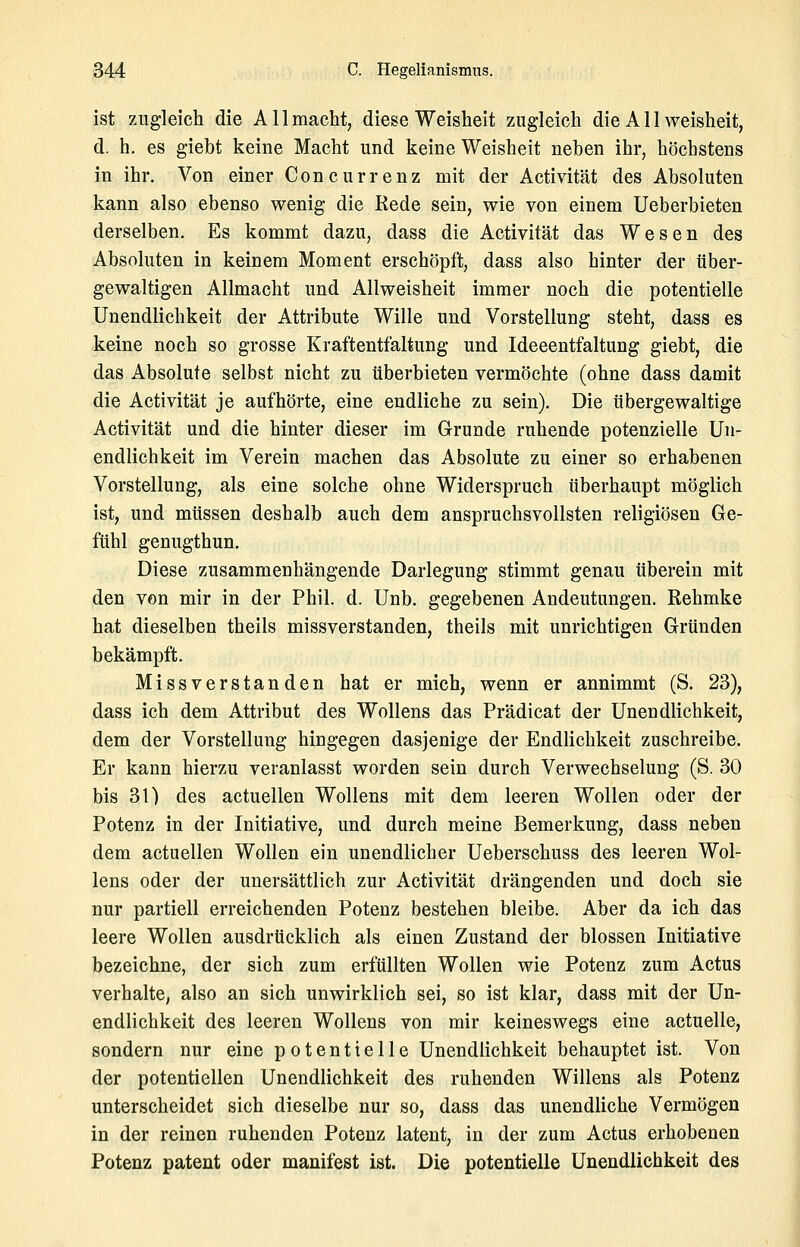 ist zugleich die Allmacht, diese Weisheit zugleich die A11 Weisheit, d. h. es giebt keine Macht und keine Weisheit neben ihr, höchstens in ihr. Von einer Concurrenz mit der Activität des Absoluten kann also ebenso wenig die Kede sein, wie von einem Ueberbieten derselben. Es kommt dazu, dass die Activität das Wesen des Absoluten in keinem Moment erschöpft, dass also hinter der über- gewaltigen Allmacht und Allweisheit immer noch die potentielle Unendlichkeit der Attribute Wille und Vorstellung steht, dass es keine noch so grosse Kraftentfaltung und Ideeentfaltung giebt, die das Absolute selbst nicht zu überbieten vermöchte (ohne dass damit die Activität je aufhörte, eine endliche zu sein). Die übergewaltige Activität und die hinter dieser im Grunde ruhende potenzielle Un- endlichkeit im Verein machen das Absolute zu einer so erhabenen Vorstellung, als eine solche ohne Widerspruch überhaupt möglich ist, und müssen deshalb auch dem anspruchsvollsten religiösen Ge- fühl genugthun. Diese zusammenhängende Darlegung stimmt genau überein mit den von mir in der Phil. d. Unb. gegebenen Andeutungen. Rehmke hat dieselben theils missverstanden, theils mit unrichtigen Gründen bekämpft. Missverstanden hat er mich, wenn er annimmt (S. 23), dass ich dem Attribut des Wollens das Prädicat der Unendlichkeit, dem der Vorstellung hingegen dasjenige der Endlichkeit zuschreibe. Er kann hierzu veranlasst worden sein durch Verwechselung (S. 30 bis 31) des actuellen Wollens mit dem leeren Wollen oder der Potenz in der Initiative, und durch meine Bemerkung, dass neben dem actuellen Wollen ein unendlicher Ueberschuss des leeren Wol- lens oder der unersättlich zur Activität drängenden und doch sie nur partiell erreichenden Potenz bestehen bleibe. Aber da ich das leere Wollen ausdrücklich als einen Zustand der blossen Initiative bezeichne, der sich zum erfüllten Wollen wie Potenz zum Actus verhalte, also an sich unwirklich sei, so ist klar, dass mit der Un- endlichkeit des leeren Wollens von mir keineswegs eine actuelle, sondern nur eine potentielle Unendlichkeit behauptet ist. Von der potentiellen Unendlichkeit des ruhenden Willens als Potenz unterscheidet sich dieselbe nur so, dass das unendliche Vermögen in der reinen ruhenden Potenz latent, in der zum Actus erhobenen Potenz patent oder manifest ist. Die potentielle Unendlichkeit des