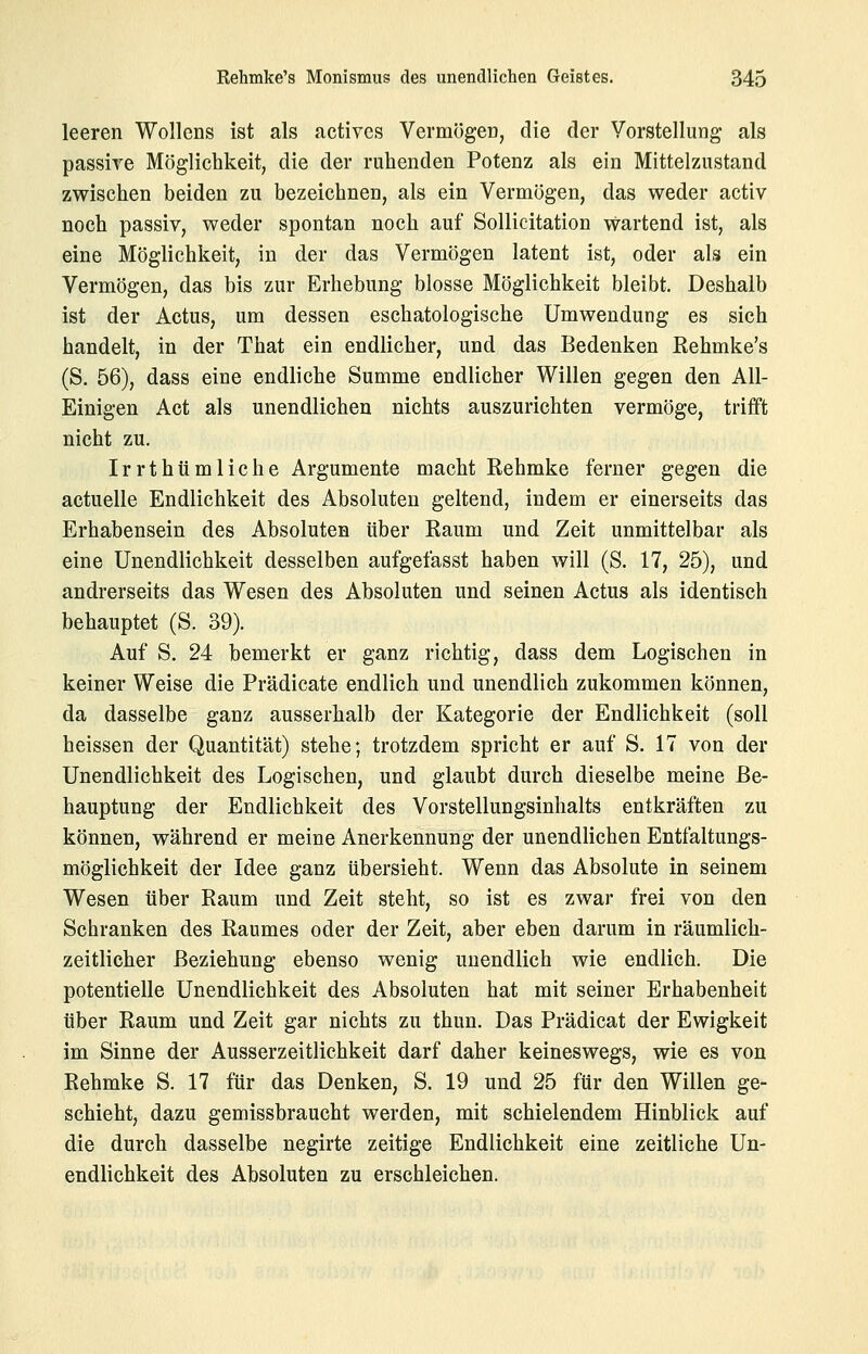 leeren Wollcns ist als activcs VermögeD, die der Vorstellung als passive Möglichkeit, die der ruhenden Potenz als ein Mittelzustand zwischen beiden zu bezeichnen, als ein Vermögen, das weder activ noch passiv, weder spontan noch auf Sollicitation wartend ist, als eine Möglichkeit, in der das Vermögen latent ist, oder als ein Vermögen, das bis zur Erhebung blosse Möglichkeit bleibt. Deshalb ist der Actus, um dessen eschatologische Umwendung es sich handelt, in der That ein endlicher, und das Bedenken Rehmke's (S. 56), dass eine endliche Summe endlicher Willen gegen den All- Einigen Act als unendlichen nichts auszurichten vermöge, trifft nicht zu. Irrthtimliche Argumente macht Rehmke ferner gegen die actuelle Endlichkeit des Absoluten geltend, indem er einerseits das Erhabensein des Absoluten über Raum und Zeit unmittelbar als eine Unendlichkeit desselben aufgefasst haben will (S. 17, 25), und andrerseits das Wesen des Absoluten und seinen Actus als identisch behauptet (S. 39). Auf S. 24 bemerkt er ganz richtig, dass dem Logischen in keiner Weise die Prädicate endlich und unendlich zukommen können, da dasselbe ganz ausserhalb der Kategorie der Endlichkeit (soll heissen der Quantität) stehe; trotzdem spricht er auf S. 17 von der Unendlichkeit des Logischen, und glaubt durch dieselbe meine Be- hauptung der Endlichkeit des Vorstellungsinhalts entkräften zu können, während er meine Anerkennung der unendlichen Entfaltungs- möglichkeit der Idee ganz übersieht. Wenn das Absolute in seinem Wesen über Raum und Zeit steht, so ist es zwar frei von den Schranken des Raumes oder der Zeit, aber eben darum in räumlich- zeitlicher Beziehung ebenso wenig unendlich wie endlich. Die potentielle Unendlichkeit des Absoluten hat mit seiner Erhabenheit über Raum und Zeit gar nichts zu thun. Das Prädicat der Ewigkeit im Sinne der Ausserzeitlichkeit darf daher keineswegs, wie es von Rehmke S. 17 für das Denken, S. 19 und 25 für den Willen ge- schieht, dazu gemissbraucht werden, mit schielendem Hinblick auf die durch dasselbe negirte zeitige Endlichkeit eine zeitliche Un- endlichkeit des Absoluten zu erschleichen.