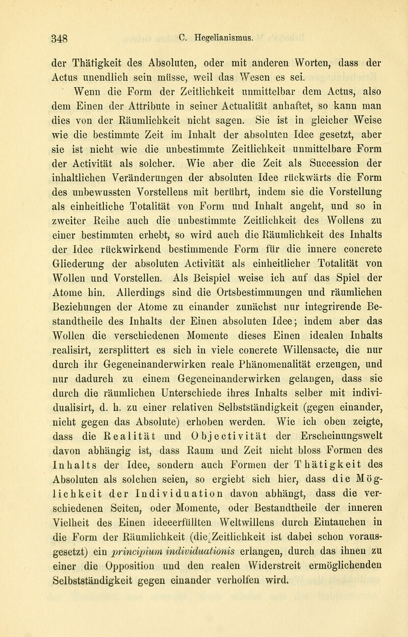 der Thätigkeit des Absoluten, oder mit anderen Worten, dass der Actus unendlich sein müsse, weil das Wesen es sei. Wenn die Form der Zeitlichkeit unmittelbar dem Actus, also dem Einen der Attribute in seiner Actualität anhaftet, so kann man dies von der Räumlichkeit nicht sagen. Sie ist in gleicher Weise wie die bestimmte Zeit im Inhalt der absoluten Idee gesetzt, aber sie ist nicht wie die unbestimmte Zeitlichkeit unmittelbare Form der Activität als solcher. Wie aber die Zeit als Succession der inhaltlichen Veränderungen der absoluten Idee rückwärts die Form des unbewussten Vorstellens mit berührt, indem sie die Vorstellung als einheitliche Totalität von Form und Inhalt angeht, und so in zweiter Reihe auch die unbestimmte Zeitlichkeit des Wollens zu einer bestimmten erhebt, so wird auch die Räumlichkeit des Inhalts der Idee rückwirkend bestimmende Form für die innere concrete Gliederung der absoluten Activität als einheitlicher Totalität von Wollen und Vorstellen. Als Beispiel weise ich auf das Spiel der Atome hin. Allerdings sind die Ortsbestimmungen und räumlichen Beziehungen der Atome zu einander zunächst nur integrirende Be- standtheile des Inhalts der Einen absoluten Idee; indem aber das Wollen die verschiedenen Momente dieses Einen idealen Inhalts realisirt, zersplittert es sich in viele concrete Willensacte, die nur durch ihr Gegeneinanderwirken reale Phänomenalität erzeugen, und nur dadurch zu einem Gegeneinanderwirken gelangen, dass sie durch die räumlichen Unterschiede ihres Inhalts selber mit indivi- dualisirt, d. h. zu einer relativen Selbstständigkeit (gegen einander, nicht gegen das Absolute) erhoben werden. Wie ich oben zeigte, dass die Realität und 0 b j e c t i v i t ä t der Erscheinungswelt davon abhängig ist, dass Raum und Zeit nicht bloss Formen des Inhalts der Idee, sondern auch Formen der Thätigkeit des Absoluten als solchen seien, so ergiebt sich hier, dass die Mög- lichkeit der Individuation davon abhängt, dass die ver- schiedenen Seiten, oder Momente, oder Bestandtheile der inneren Vielheit des Einen ideeerfüllten Weltwillens durch Eintauchen in die Form der Räumlichkeit (die^Zeitlichkeit ist dabei schon voraus- gesetzt) ein principium individuafionis erlangen, durch das ihnen zu einer die Opposition und den realen Widerstreit ermöglichenden Selbstständigkeit gegen einander verholten wird.