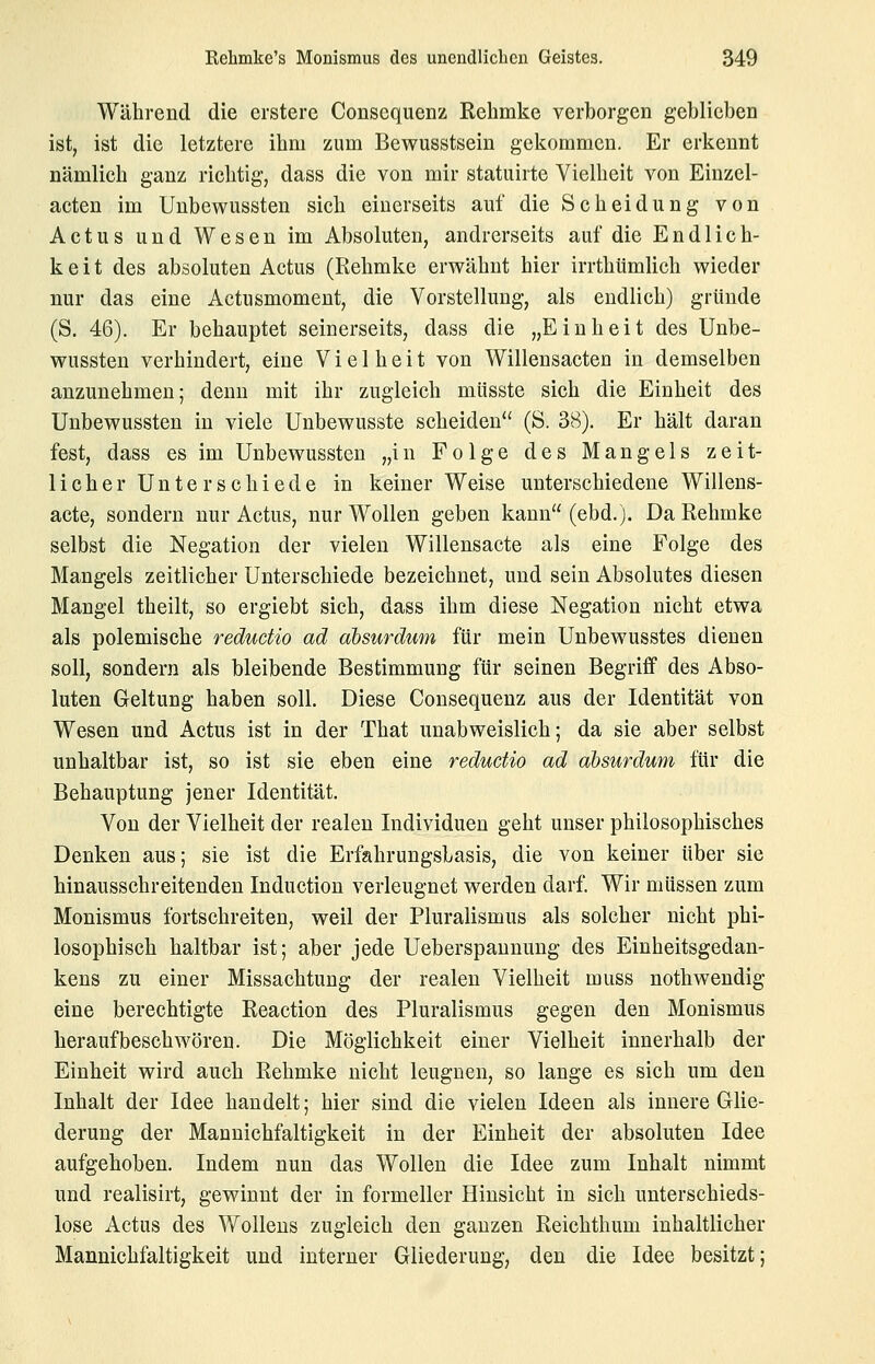 Während die erstere Consequenz Kehmke verborgen geblieben ist, ist die letztere ihm zum Bewusstsein gekommen. Er erkennt nämlich ganz richtig, dass die von mir statuirte Vielheit von Einzel- acten im Unbewussten sich einerseits auf die Scheidung von Actus und Wesen im Absoluten, andrerseits auf die Endlich- keit des absoluten Actus (Rehmke erwähnt hier irrthümlich wieder nur das eine Actusmoment, die Vorstellung, als endlich) gründe (S, 46). Er behauptet seinerseits, dass die „Einheit des Unbe- wussten verhindert, eine Vielheit von Willensacten in demselben anzunehmen; denn mit ihr zugleich müsste sich die Einheit des Unbewussten in viele Unbewusste scheiden (S. 38). Er hält daran fest, dass es im Unbewussten „in Folge des Mangels zeit- licher Unterschiede in keiner Weise unterschiedene Willens- acte, sondern nur Actus, nur Wollen geben kann (ebd.). Da Rehmke selbst die Negation der vielen Willensacte als eine Folge des Mangels zeitlicher Unterschiede bezeichnet, und sein Absolutes diesen Mangel theilt, so ergiebt sich, dass ihm diese Negation nicht etwa als polemische reductio ad absurdum für mein Unbewusstes dienen soll, sondern als bleibende Bestimmung für seinen Begriff des Abso- luten Geltung haben soll. Diese Consequenz aus der Identität von Wesen und Actus ist in der That unabweislich; da sie aber selbst unhaltbar ist, so ist sie eben eine reductio ad absurdum für die Behauptung jener Identität. Von der Vielheit der realen Individuen geht unser philosophisches Denken aus; sie ist die Erfahrungsbasis, die von keiner über sie hinausschreitenden Induction verleugnet werden darf. Wir müssen zum Monismus fortschreiten, weil der Pluralismus als solcher nicht phi- losophisch haltbar ist; aber jede Ueberspaunung des Einheitsgedan- kens zu einer Missachtung der realen Vielheit muss nothwendig eine berechtigte Reaction des Pluralismus gegen den Monismus heraufbeschwören. Die Möglichkeit einer Vielheit innerhalb der Einheit wird auch Rehmke nicht leugnen, so lange es sich um den Inhalt der Idee handelt; hier sind die vielen Ideen als innere Glie- derung der Mannichfaltigkeit in der Einheit der absoluten Idee aufgehoben. Indem nun das Wollen die Idee zum Inhalt nimmt und realisirt, gewinnt der in formeller Hinsicht in sich unterschieds- lose Actus des Wollens zugleich den ganzen Reichthum inhaltlicher Mannichfaltigkeit und interner Gliederung, den die Idee besitzt;