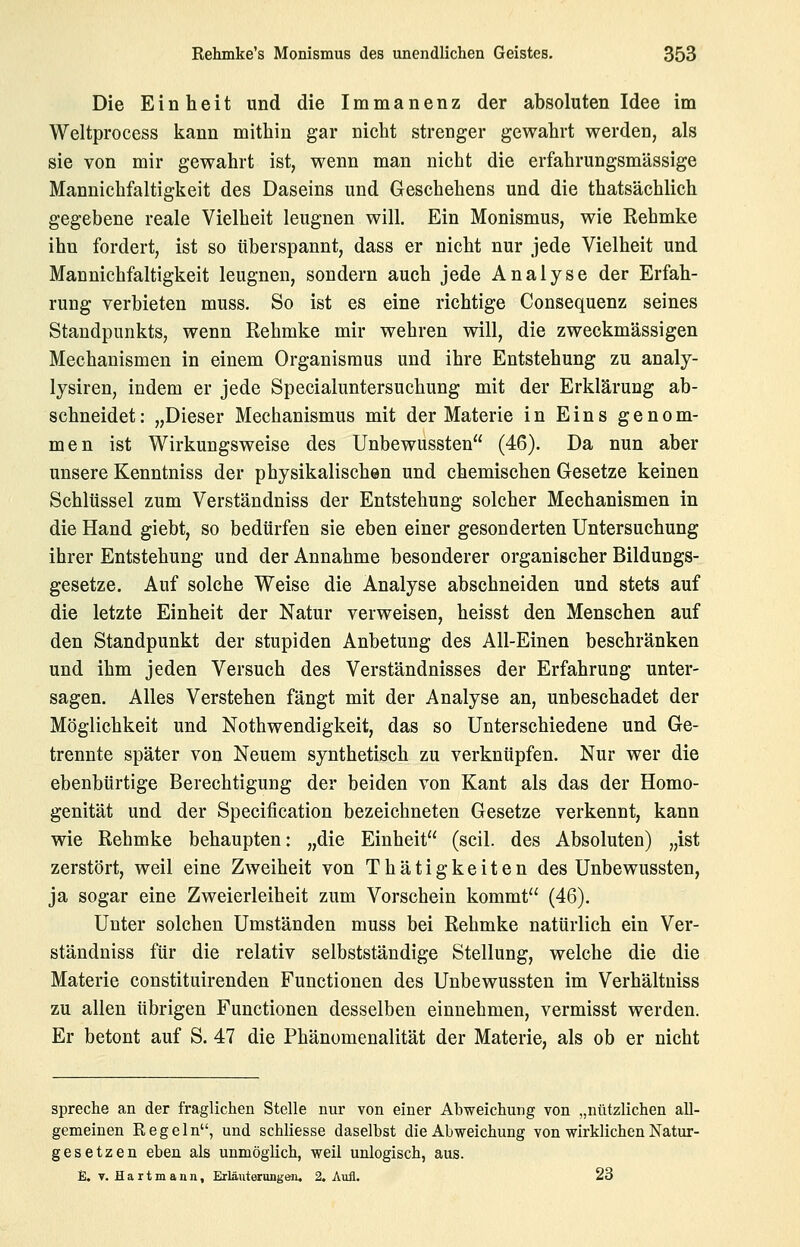 Die Einheit und die Immanenz der absoluten Idee im Weltprocess kann mithin gar nicht strenger gewahrt werden, als sie von mir gewahrt ist, wenn man nicht die erfahrungsmässige Mannichfaltigkeit des Daseins und Geschehens und die thatsächlich gegebene reale Vielheit leugnen will. Ein Monismus, wie Kehmke ihn fordert, ist so überspannt, dass er nicht nur jede Vielheit und Mannichfaltigkeit leugnen, sondern auch jede Analyse der Erfah- rung verbieten muss. So ist es eine richtige Consequenz seines Standpunkts, wenn Rehmke mir wehren will, die zweckmässigen Mechanismen in einem Organismus und ihre Entstehung zu analy- lysiren, indem er jede Specialuntersuchung mit der Erklärung ab- schneidet: „Dieser Mechanismus mit der Materie in Eins genom- men ist Wirkungsweise des Unbewussten (46). Da nun aber unsere Kenntniss der physikalischen und chemischen Gesetze keinen Schlüssel zum Verständniss der Entstehung solcher Mechanismen in die Hand giebt, so bedürfen sie eben einer gesonderten Untersuchung ihrer Entstehung und der Annahme besonderer organischer Bildungs- gesetze. Auf solche Weise die Analyse abschneiden und stets auf die letzte Einheit der Natur verweisen, heisst den Menschen auf den Standpunkt der stupiden Anbetung des All-Einen beschränken und ihm jeden Versuch des Verständnisses der Erfahrung unter- sagen. Alles Verstehen fängt mit der Analyse an, unbeschadet der Möglichkeit und Nothwendigkeit, das so Unterschiedene und Ge- trennte später von Neuem synthetisch zu verknüpfen. Nur wer die ebenbürtige Berechtigung der beiden von Kant als das der Homo- genität und der Specification bezeichneten Gesetze verkennt, kann wie Rehmke behaupten: „die Einheit (seil, des Absoluten) „ist zerstört, weil eine Zweiheit von Thätigkeiten des Unbewussten, ja sogar eine Zweierleiheit zum Vorschein kommt (46). Unter solchen Umständen muss bei Rehmke natürlich ein Ver- ständniss für die relativ selbstständige Stellung, welche die die Materie constituirenden Functionen des Unbewussten im Verhältuiss zu allen übrigen Functionen desselben einnehmen, vermisst werden. Er betont auf S. 47 die Phänomenalität der Materie, als ob er nicht spreche an der fraglichen Stelle nur von einer Abweichung von „nützlichen all- gemeinen Regeln, und schliesse daselbst die Abweichung von wirklichen Natur- gesetzen eben als unmöglich, weil unlogisch, aus. % T. Eartmann, Erläuterung&ii, 2. Aufl. 23