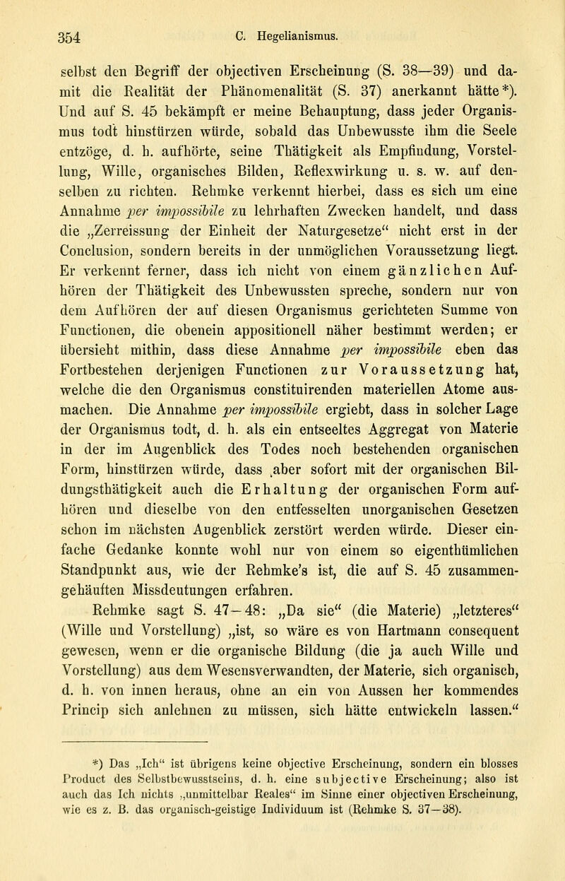 selbst den Begriff der objeetiven ErscheinuDg (S. 38—39) und da- mit die Eealität der Phänomenalität (S. 37) anerkannt hätte*). Und auf S. 45 bekämpft er meine Behauptung, dass jeder Organis- mus todt hinstürzen würde, sobald das Unbewusste ihm die Seele entzöge, d. h. aufhörte, seine Thätigkeit als Empfindung, Vorstel- lung, Wille, organisches Bilden, ßeflexwirkung u. s. w. auf den- selben zu richten. Rehmke verkennt hierbei, dass es sich um eine Annahme jjer imjjossihile zu lehrhaften Zwecken handelt, und dass die „Zerreissung der Einheit der Naturgesetze nicht erst in der Conclusion, sondern bereits in der unmöglichen Voraussetzung liegt. Er verkennt ferner, dass ich nicht von einem gänzlichen Auf- hören der Thätigkeit des Unbewussten spreche, sondern nur von dem Aufhören der auf diesen Organismus gerichteten Summe von Functionen, die obenein appositioneil näher bestimmt werden; er übersieht mithin, dass diese Annahme per impossibile eben das Fortbestehen derjenigen Functionen zur Voraussetzung hat, welche die den Organismus constituirenden materiellen Atome aus- machen. Die Annahme per impossibile ergiebt, dass in solcher Lage der Organismus todt, d. h. als ein entseeltes Aggregat von Materie in der im Augenblick des Todes noch bestehenden organischen Form, hinstürzen würde, dass ^aber sofort mit der organischen Bil- dungsthätigkeit auch die Erhaltung der organischen Form auf- hören und dieselbe von den entfesselten unorganischen Gesetzen schon im nächsten Augenblick zerstört werden würde. Dieser ein- fache Gedanke konnte wohl nur von einem so eigenthümlichen Standpunkt aus, wie der Rehmke's ist, die auf S. 45 zusammen- gehäuiten Missdeutungen erfahren, Rehmke sagt S. 47—48: „Da sie (die Materie) „letzteres (Wille und Vorstellung) „ist, so wäre es von Hartmann consequent gewesen, wenn er die organische Bildung (die ja auch Wille und Vorstellung) aus dem Wesensverwandten, der Materie, sich organisch, d. h. von innen heraus, ohne an ein von Aussen her kommendes Prineip sich anlehnen zu müssen, sich hätte entwickeln lassen. *) Das „Ich ist übrigens keine objective Erscheinung, sondern ein blosses Product des Selbstbcwusstseins, d. h. eine subjective Erscheinung; also ist auch das Ich nichts „unmittelbar Reales im Sinne einer objeetiven Erscheinung, wie es z. ß. das organisch-geistige Individuum ist (Rehmke S. 37—38).