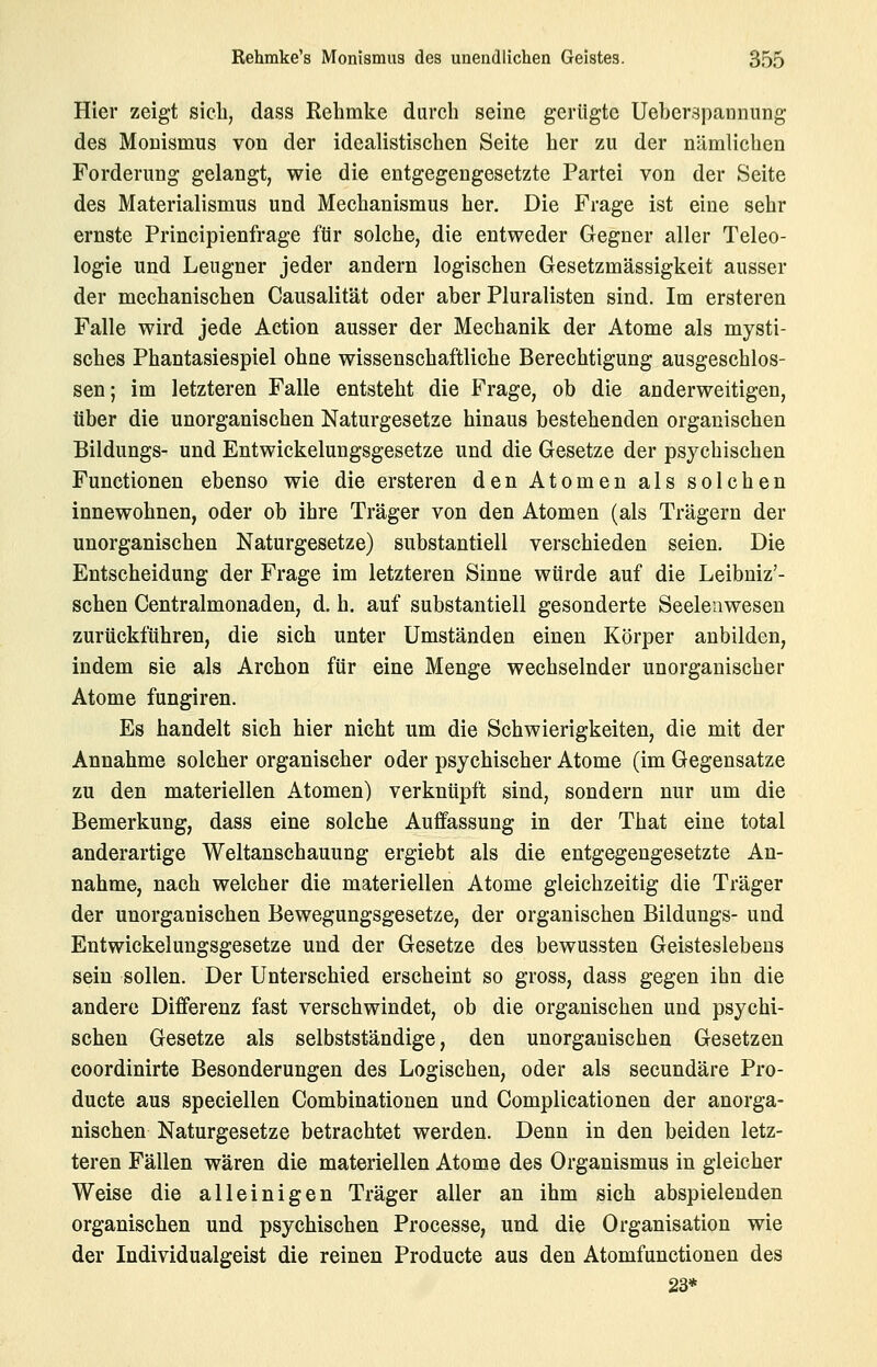 Hier zeigt sieli, dass Kehmke durch seine gerügte Ueber.gpannimg des Monismus von der idealistischen Seite her zu der nämlichen Forderung gelangt, wie die entgegengesetzte Partei von der Seite des Materialismus und Mechanismus her. Die Frage ist eine sehr ernste Principienfrage für solche, die entweder Gegner aller Teleo- logie und Leugner jeder andern logischen Gesetzmässigkeit ausser der mechanischen Causalität oder aber Pluralisten sind. Im ersteren Falle wird jede Action ausser der Mechanik der Atome als mysti- sches Phantasiespiel ohne wissenschaftliche Berechtigung ausgeschlos- sen; im letzteren Falle entsteht die Frage, ob die anderweitigen, über die unorganischen Naturgesetze hinaus bestehenden organischen Bildungs- und Entwickelungsgesetze und die Gesetze der psychischen Functionen ebenso wie die ersteren den Atomen als solchen innewohnen, oder ob ihre Träger von den Atomen (als Trägern der unorganischen Naturgesetze) substantiell verschieden seien. Die Entscheidung der Frage im letzteren Sinne würde auf die Leibniz'- schen Centralmonaden, d. h. auf substantiell gesonderte Seelenwesen zurückführen, die sich unter Umständen einen Körper anbilden, indem sie als Archon für eine Menge wechselnder unorganischer Atome fungiren. Es handelt sich hier nicht um die Schwierigkeiten, die mit der Annahme solcher organischer oder psychischer Atome (im Gegensatze zu den materiellen Atomen) verknüpft sind, sondern nur um die Bemerkung, dass eine solche Auffassung in der That eine total anderartige Weltanschauung ergiebt als die entgegengesetzte An- nahme, nach welcher die materiellen Atome gleichzeitig die Träger der unorganischen Bewegungsgesetze, der organischen Bildungs- und Entwickelungsgesetze und der Gesetze des bewussten Geisteslebens sein sollen. Der Unterschied erscheint so gross, dass gegen ihn die andere Differenz fast verschwindet, ob die organischen und psychi- schen Gesetze als selbstständige, den unorganischen Gesetzen coordinirte Besonderungen des Logischen, oder als secundäre Pro- ducte aus speciellen Combinationen und Complicationen der anorga- nischen Naturgesetze betrachtet werden. Denn in den beiden letz- teren Fällen wären die materiellen Atome des Organismus in gleicher Weise die alleinigen Träger aller an ihm sich abspielenden organischen und psychischen Processe, und die Organisation wie der Individualgeist die reinen Producte aus den Atomfunctionen des 23*