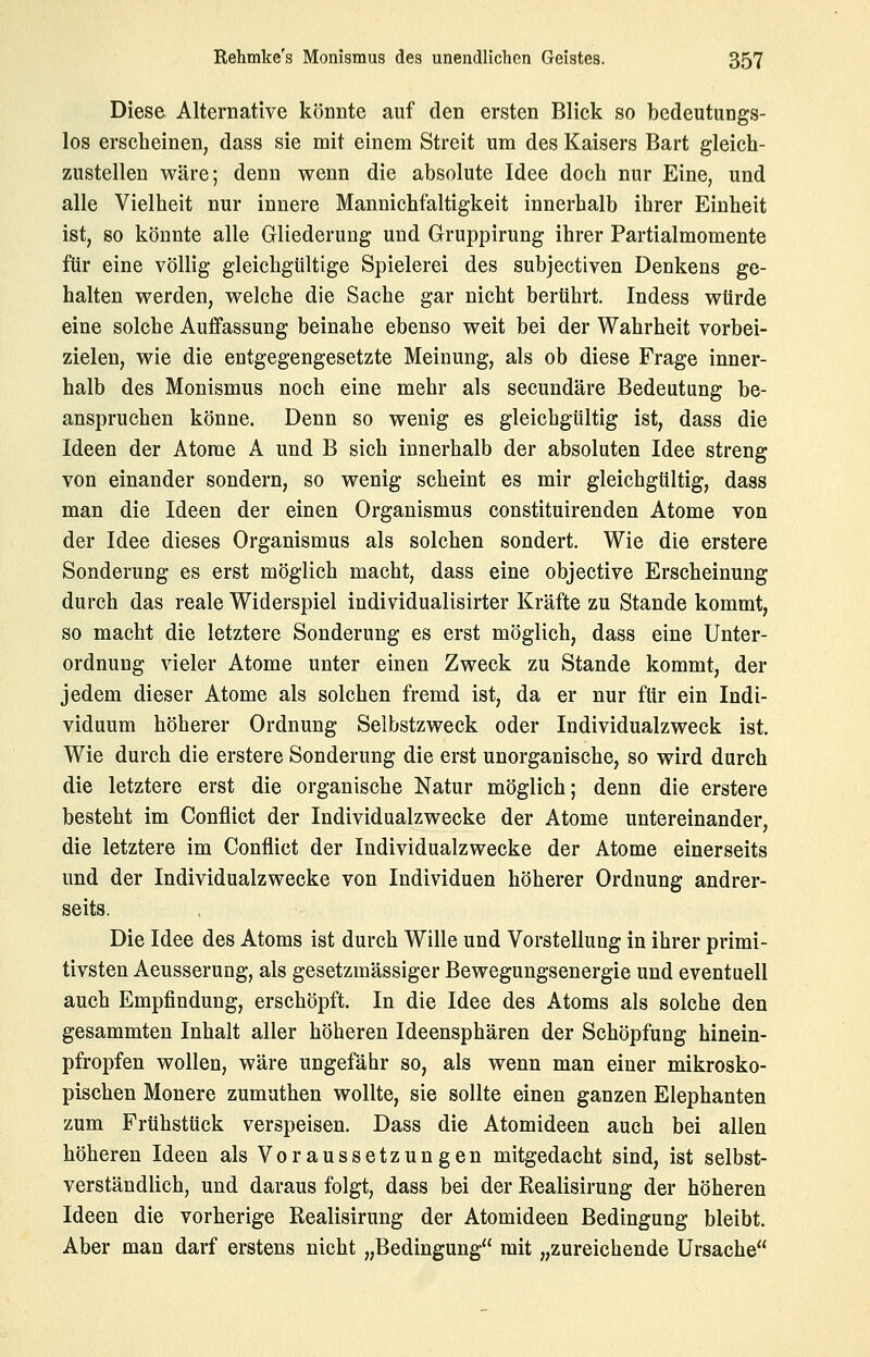 Diese Alternative könnte auf den ersten Blick so bedeutungs- los erscheinen, dass sie mit einem Streit um des Kaisers Bart gleich- zustellen wäre; denn wenn die absolute Idee doch nur Eine, und alle Vielheit nur innere Mannichfaltigkeit innerhalb ihrer Einheit ist, so könnte alle Gliederung und Gruppirung ihrer Partialmomente für eine völlig gleichgültige Spielerei des subjectiven Denkens ge- halten werden, welche die Sache gar nicht berührt. Indess würde eine solche Auffassung beinahe ebenso weit bei der Wahrheit vorbei- zielen, wie die entgegengesetzte Meinung, als ob diese Frage inner- halb des Monismus noch eine mehr als secundäre Bedeutung be- anspruchen könne. Denn so wenig es gleichgültig ist, dass die Ideen der Atome A und B sich innerhalb der absoluten Idee streng von einander sondern, so wenig scheint es mir gleichgültig, dass man die Ideen der einen Organismus constituirenden Atome von der Idee dieses Organismus als solchen sondert. Wie die erstere Sonderung es erst möglich macht, dass eine objective Erscheinung durch das reale Widerspiel individualisirter Kräfte zu Stande kommt, so macht die letztere Sonderung es erst möglich, dass eine Unter- ordnung vieler Atome unter einen Zweck zu Stande kommt, der jedem dieser Atome als solchen fremd ist, da er nur für ein Indi- viduum höherer Ordnung Selbstzweck oder Individualzweck ist. Wie durch die erstere Sonderung die erst unorganische, so wird durch die letztere erst die organische Natur möglich; denn die erstere besteht im Conflict der Individualzwecke der Atome untereinander, die letztere im Conflict der Individualzwecke der Atome einerseits und der Individualzwecke von Individuen höherer Ordnung andrer- seits. Die Idee des Atoms ist durch Wille und Vorstellung in ihrer primi- tivsten Aeusserung, als gesetzmässiger Bewegungsenergie und eventuell auch Empfindung, erschöpft. In die Idee des Atoms als solche den gesammten Inhalt aller höheren Ideensphären der Schöpfung hinein- pfropfen wollen, wäre ungefähr so, als wenn man einer mikrosko- pischen Monere zumuthen wollte, sie sollte einen ganzen Elephanten zum Frühstück verspeisen. Dass die Atomideen auch bei allen höheren Ideen als Voraussetzungen mitgedacht sind, ist selbst- verständlich, und daraus folgt, dass bei der Realisirung der höheren Ideen die vorherige Realisirung der Atomideen Bedingung bleibt. Aber man darf erstens nicht „Bedingung mit „zureichende Ursache