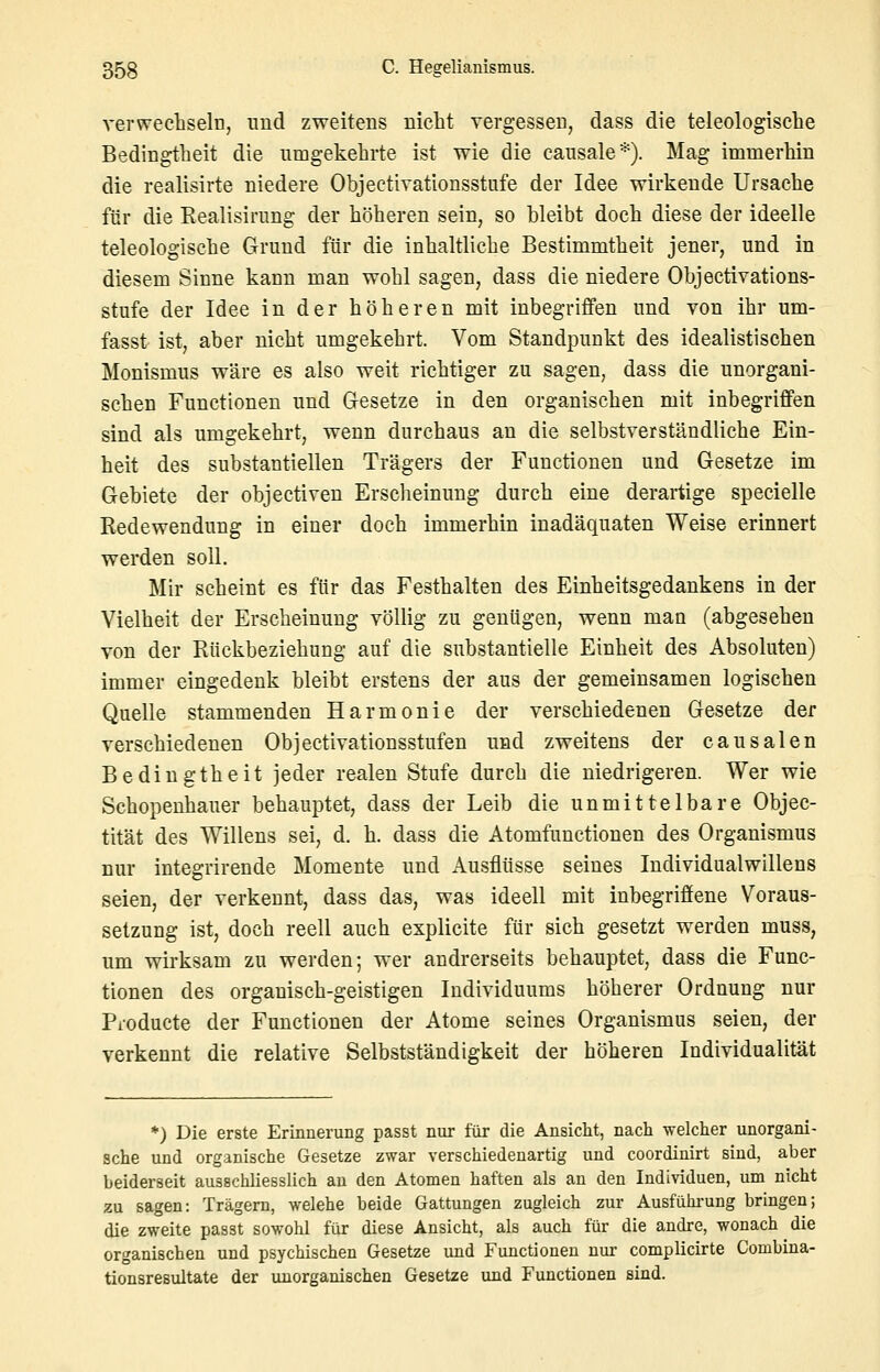 verwechseln, und zweitens mcht vergessen, dass die teleologische Bedingtheit die umgekehrte ist wie die causale*). Mag immerhin die realisirte niedere Objectivationsstufe der Idee wirkende Ursache für die Realisirimg der höheren sein, so bleibt doch diese der ideelle teleologische Grund für die inhaltliche Bestimmtheit jener, und in diesem Sinne kann man wohl sagen, dass die niedere Objectivations- stufe der Idee in der höheren mit inbegriffen und von ihr um- fasst ist, aber nicht umgekehrt. Vom Standpunkt des idealistischen Monismus wäre es also weit richtiger zu sagen, dass die unorgani- schen Functionen und Gesetze in den organischen mit inbegriffen sind als umgekehrt, wenn durchaus an die selbstverständliche Ein- heit des substantiellen Trägers der Functionen und Gesetze im Gebiete der objectiven Ersclieinuug durch eine derartige specielle Redewendung in einer doch immerhin inadäquaten Weise erinnert werden soll. Mir scheint es für das Festhalten des Einheitsgedankens in der Vielheit der Erscheinung völlig zu genügen, wenn man (abgesehen von der Rückbeziehung auf die substantielle Einheit des Absoluten) immer eingedenk bleibt erstens der aus der gemeinsamen logischen Quelle stammenden Harmonie der verschiedenen Gesetze der verschiedenen Objectivationsstufen und zweitens der causalen Bedingtheit jeder realen Stufe durch die niedrigeren. Wer wie Schopenhauer behauptet, dass der Leib die unmittelbare Objec- tität des Willens sei, d. h. dass die Atomfunctionen des Organismus nur integrirende Momente und Ausflüsse seines Individualwillens seien, der verkennt, dass das, was ideell mit inbegriffene Voraus- setzung ist, doch reell auch explicite für sich gesetzt werden muss, um wirksam zu werden; wer andrerseits behauptet, dass die Func- tionen des organisch-geistigen Individuums höherer Ordnung nur Producte der Functionen der Atome seines Organismus seien, der verkennt die relative Selbstständigkeit der höheren Individualität *) Die erste Erinnerung passt nur für die Ansicht, nach welcher unorgani- sche und organische Gesetze zwar verschiedenartig und coordinirt sind, aber beiderseit ausschliesslich au den Atomen haften als an den Individuen, um nicht zu sagen: Trägern, welehe beide Gattungen zugleich zur Ausfühi-ung bringen; die zweite passt sowohl für diese Ansicht, als auch für die andre, wonach die organischen und psychischen Gesetze und Functionen nur complicirte Combina- tionsresultate der unorganischen Gesetze und Functionen sind.