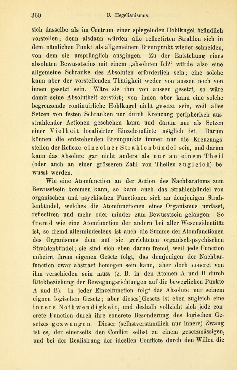 sich dasselbe als im Centrum einer spiegelnden Hohlkugel befindlich vorstellen; denn alsdann würden alle reflectirten Strahlen sich in dem nämlichen Punkt als allgemeinem Brennpunkt wieder schneiden, von dem sie ursprünglich ausgingen. Zu der Entstehung eines absoluten Bewusstseins mit einem „absoluten Ich würde also eine allgemeine Schranke des Absoluten erforderlich sein; eine solche kann aber der vorstellenden Thätigkeit weder von aussen noch von innen gesetzt sein. Wäre sie ihm von aussen gesetzt, so wäre damit seine Absolutheit zerstört; von innen aber kann eine solche begrenzende continuirliche Hohlkugel nicht gesetzt sein, weil alles Setzen von festen Schranken nur durch Kreuzung peripherisch aus- strahlender Actionen geschehen kann und darum nur als Setzen einer Vielheit localisirter Einzelcouflicte möglich ist. Darum können die entstehenden Brennpunkte immer nur die Kreuzungs- stellen der Reflexe einzelner Strahlenbtindel sein, und darum kann das Absolute gar nicht anders als nur an einem Theil (oder auch an einer grösseren Zahl von Theilen zugleich) be- wusst werden. Wie eine Atomfunction an der Action des Nachbaratoms zum Bewusstsein kommen kann, so kann auch das Strahlenbündel von organischen und psychischen Functionen sich an demjenigen Strah- lenbtindel, welches die Atomfunctionen eines Organismus umfasst, reflectiren und mehr oder minder zum Bewusstsein gelangen. So fremd wie eine Atomfunction der andern bei aller Wesensidentität ist, so fremd allermindestens ist auch die Summe der Atomfunctionen des Organismus dem auf sie gerichteten organisch-psychischen Strahlenbündel; sie sind sich eben darum fremd, weil jede Function unbeirrt ihrem eigenen Gesetz folgt, das demjenigen der Nachbar- function zwar abstract homogen sein kann, aber doch concret von ihm verschieden sein muss (z. B. in den Atomen A und B durch Rückbeziehung der Bewegungsrichtungen auf die beweglichen Punkte A und B). In jeder Einzelfunction folgt das Absolute nur seinem eignen logischen Gesetz; aber dieseslGesetz ist eben zugleich eine innere Noth wend igkeit, und deshalb vollzieht sich jede con- crete Function durch ihre concrete Besonderung des logischen Ge- setzes gezwungen. Dieser (selbstverständlich nur innere) Zwang ist es, der einerseits den Conflict selbst zu einem gesetzraässigen, und bei der Realisirung der ideellen Conflicte durch den Willen die