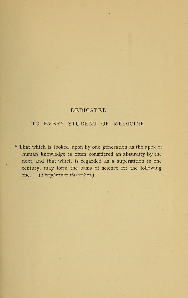 DEDICATED TO EVERY STUDENT OF MEDICINE  That which is looked upon by one generation as the apex of human knowledge is often considered an absurdity by the next, and that which is regarded as a superstition in one century, may form the basis of science for the following one. (Theophrastus Paracelsus.)