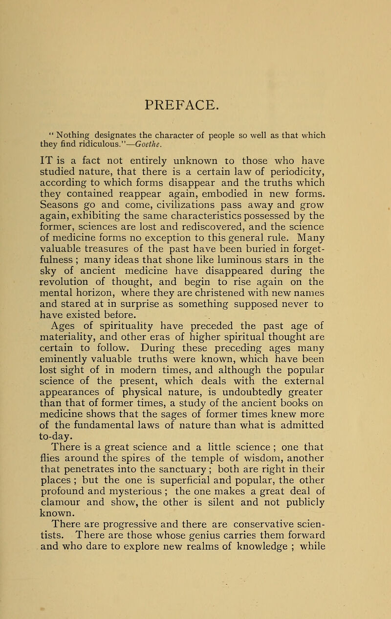 PREFACE.  Nothing designates the character of people so well as that which they find ridiculous.—Goethe. IT is a fact not entirely unknown to those who have studied nature, that there is a certain law of periodicity, according to which forms disappear and the truths which they contained reappear again, embodied in new forms. Seasons go and come, civilizations pass away and grow again, exhibiting the same characteristics possessed by the former, sciences are lost and rediscovered, and the science of medicine forms no exception to this general rule. Many valuable treasures of the past have been buried in forget- fulness ; many ideas that shone like luminous stars in the sky of ancient medicine have disappeared during the revolution of thought, and begin to rise again on the mental horizon, where they are christened with new names and stared at in surprise as something supposed never to have existed before. Ages of spirituality have preceded the past age of materiality, and other eras of higher spiritual thought are certain to follow. During these preceding ages many eminently valuable truths were known, which have been lost sight of in modern times, and although the popular science of the present, which deals with the external appearances of physical nature, is undoubtedly greater than that of former times, a study of the ancient books on medicine shows that the sages of former times knew more of the fundamental laws of nature than what is admitted to-day. There is a great science and a little science ; one that flies around the spires of the temple of wisdom, another that penetrates into the sanctuary; both are right in their places ; but the one is superficial and popular, the other profound and mysterious ; the one makes a great deal of clamour and show, the other is silent and not publicly known. There are progressive and there are conservative scien- tists. There are those whose genius carries them forward and who dare to explore new realms of knowledge ; while