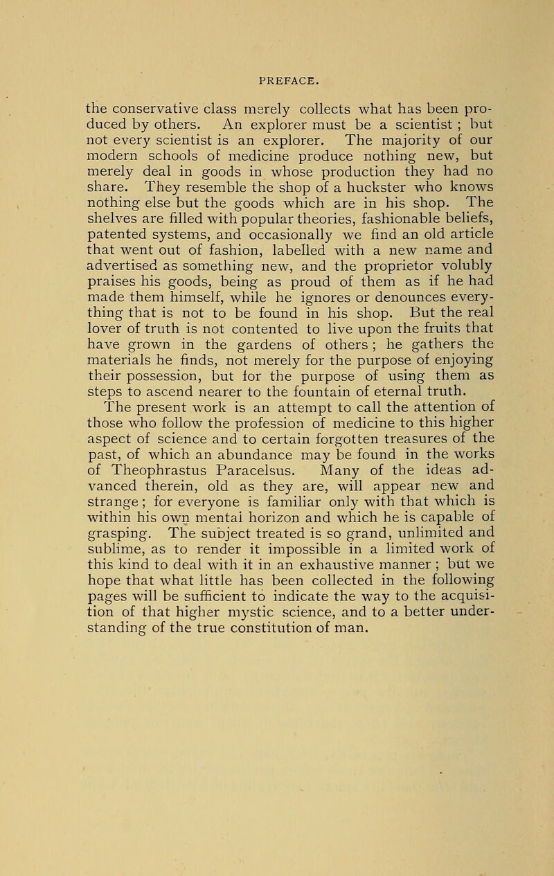 the conservative class msrely collects what has been pro- duced by others. An explorer must be a scientist ; but not every scientist is an explorer. The majority of our modern schools of medicine produce nothing new, but merely deal in goods in whose production they had no share. They resemble the shop of a huckster who knows nothing else but the goods which are in his shop. The shelves are filled with popular theories, fashionable beliefs, patented systems, and occasionally we find an old article that went out of fashion, labelled with a new name and advertised as something new, and the proprietor volubly praises his goods, being as proud of them as if he had made them himself, while he ignores or denounces every- thing that is not to be found in his shop. But the real lover of truth is not contented to live upon the fruits that have grown in the gardens of others ; he gathers the materials he finds, not merely for the purpose of enjoying their possession, but for the purpose of using them as steps to ascend nearer to the fountain of eternal truth. The present work is an attempt to call the attention of those who follow the profession of medicine to this higher aspect of science and to certain forgotten treasures of the past, of which an abundance may be found in the works of Theophrastus Paracelsus. Many of the ideas ad- vanced therein, old as they are, will appear new and strange; for everyone is familiar only with that which is within his own mental horizon and which he is capable of grasping. The subject treated is so grand, unlimited and sublime, as to render it impossible in a limited work of this kind to deal with it in an exhaustive manner ; but we hope that what little has been collected in the following pages will be sufficient to indicate the way to the acquisi- tion of that higher mystic science, and to a better under- standing of the true constitution of man.