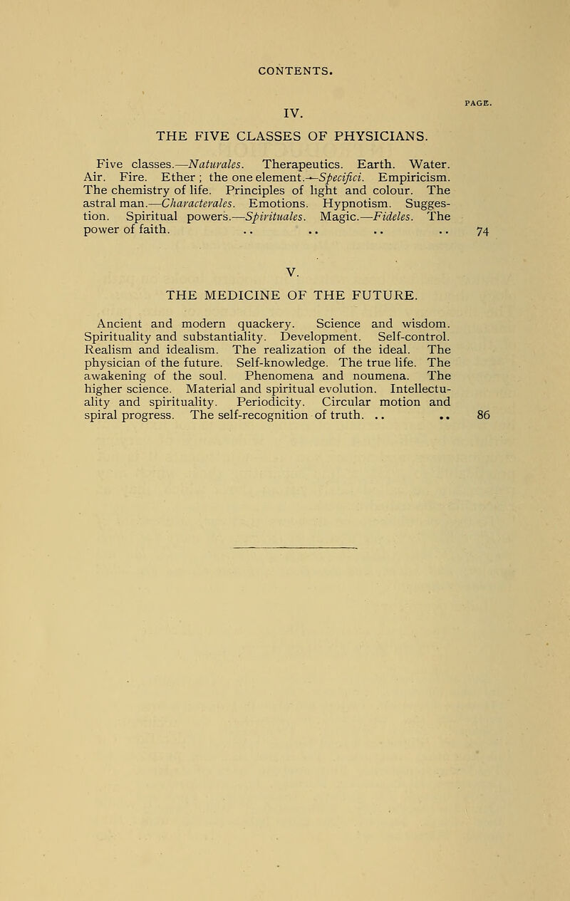 PAGE. IV. THE FIVE CLASSES OF PHYSICIANS. Five classes.—Natuvales. Therapeutics. Earth. Water. Air. Fire. Ether ; the one element.-—Specifici. Empiricism. The chemistry of life. Principles of light and colour. The astral man.—Chavacterales. Emotions. Hypnotism. Sugges- tion. Spiritual powers.—Spirituales. Magic.—Fideles. The power of faith. .. .. .. .. 74 V. THE MEDICINE OF THE FUTURE. Ancient and modern quackery. Science and wisdom. Spirituality and substantiality. Development. Self-control. Realism and idealism. The realization of the ideal. The physician of the future. Self-knowledge. The true life. The awakening of the soul. Phenomena and noumena. The higher science. Material and spiritual evolution. Intellectu- ality and spirituality. Periodicity. Circular motion and spiral progress. The self-recognition of truth. .. .. 86