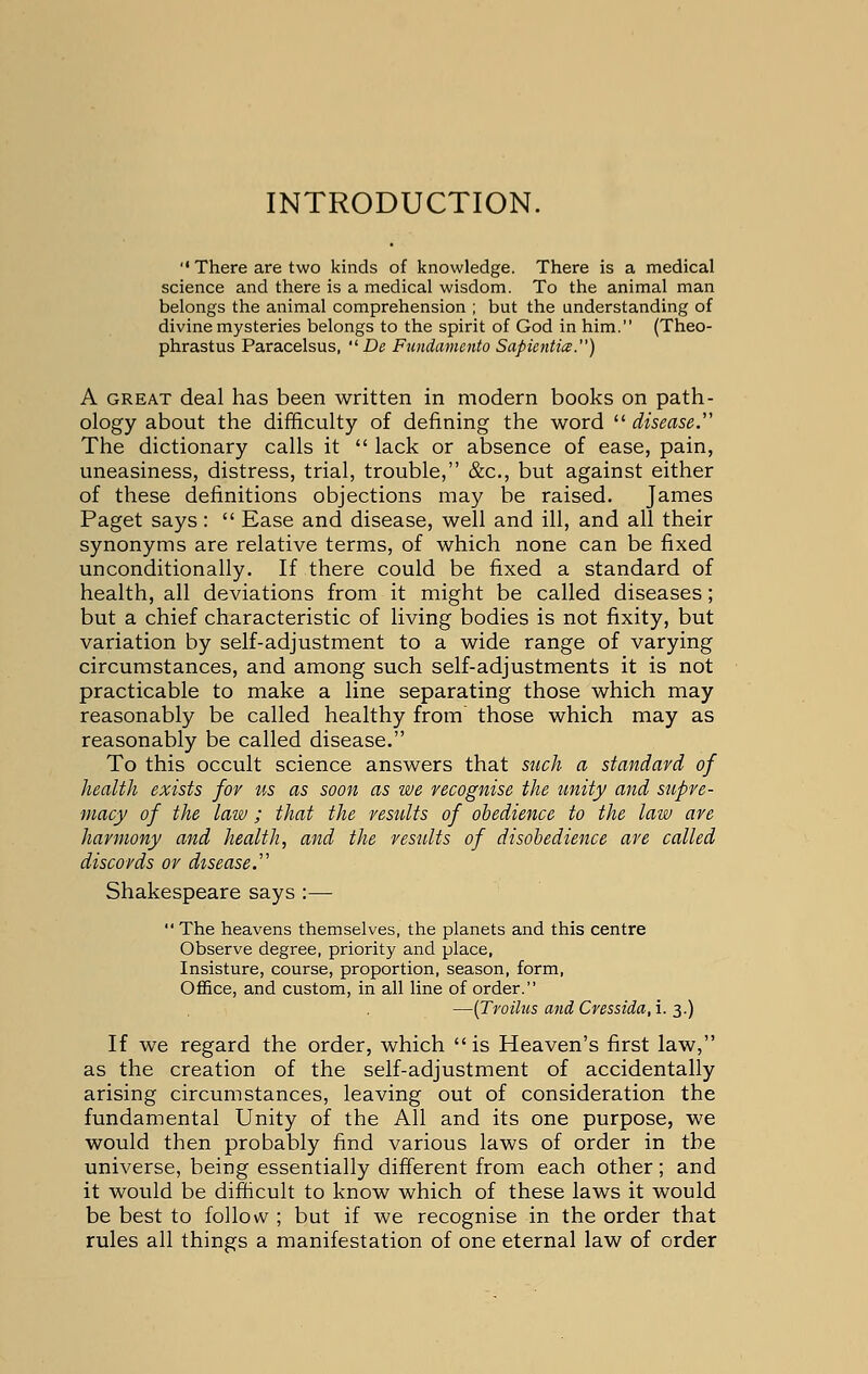 INTRODUCTION.  There are two kinds of knowledge. There is a medical science and there is a medical wisdom. To the animal man belongs the animal comprehension ; but the understanding of divine mysteries belongs to the spirit of God in him. (Theo- phrastus Paracelsus,  De Fundamento Sapientice.) A great deal has been written in modern books on path- ology about the difficulty of defining the word  disease, The dictionary calls it  lack or absence of ease, pain, uneasiness, distress, trial, trouble, &c, but against either of these definitions objections may be raised. James Paget says:  Ease and disease, well and ill, and all their synonyms are relative terms, of which none can be fixed unconditionally. If there could be fixed a standard of health, all deviations from it might be called diseases; but a chief characteristic of living bodies is not fixity, but variation by self-adjustment to a wide range of varying circumstances, and among such self-adjustments it is not practicable to make a line separating those which may reasonably be called healthy from those which may as reasonably be called disease. To this occult science answers that such a standard of health exists for us as soon as we recognise the unity and supre- macy of the law ; that the results of obedience to the law are harmony and health, and the results of disobedience are called discords or disease.' Shakespeare says :—  The heavens themselves, the planets and this centre Observe degree, priority and place, Insisture, course, proportion, season, form, Office, and custom, in all line of order. —(Troihis and Cressida, i. 3.) If we regard the order, which  is Heaven's first law, as the creation of the self-adjustment of accidentally arising circumstances, leaving out of consideration the fundamental Unity of the All and its one purpose, we would then probably find various laws of order in the universe, being essentially different from each other; and it would be difficult to know which of these laws it would be best to follow ; but if we recognise in the order that rules all things a manifestation of one eternal law of order