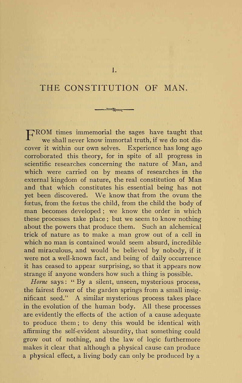 1. THE CONSTITUTION OF MAN. T^ROM times immemorial the sages have taught that -*- we shall never know immortal truth, if we do not dis- cover it within our own selves. Experience has long ago corroborated this theory, for in spite of all progress in scientific researches concerning the nature of Man, and which were carried on by means of researches in the external kingdom of nature, the real constitution of Man and that which constitutes his essential being has not yet been discovered. We know that from the ovum the foetus, from the foetus the child, from the child the body of man becomes developed ; we know the order in which these processes take place ; but we seem to know nothing about the powers that produce them. Such an alchemical trick of nature as to make a man grow out of a cell in which no man is contained would seem absurd, incredible and miraculous, and would be believed by nobody, if it were not a well-known fact, and being of daily occurrence it has ceased to appear surprising, so that it appears now strange if anyone wonders how such a thing is possible. Home says:  By a silent, unseen, mysterious process, the fairest flower of the garden springs from a small insig- nificant seed. A similar mysterious process takes place in the evolution of the human body. All these processes are evidently the effects of the action of a cause adequate to produce them ; to deny this would be identical with affirming the self-evident absurdity, that something could grow out of nothing, and the law of logic furthermore makes it clear that although a physical cause can produce a physical effect, a living body can only be produced by a