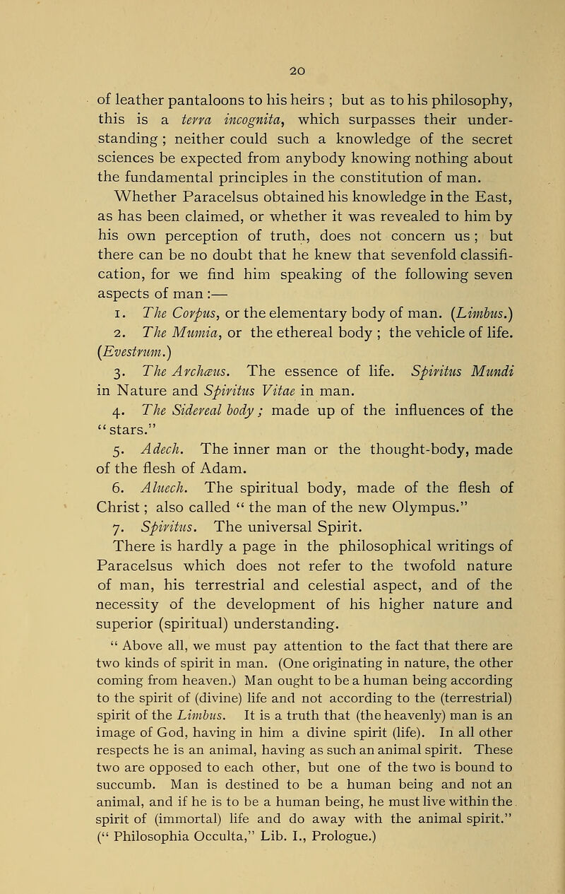 of leather pantaloons to his heirs ; but as to his philosophy, this is a terra incognita, which surpasses their under- standing ; neither could such a knowledge of the secret sciences be expected from anybody knowing nothing about the fundamental principles in the constitution of man. Whether Paracelsus obtained his knowledge in the East, as has been claimed, or whether it was revealed to him by his own perception of truth, does not concern us ; but there can be no doubt that he knew that sevenfold classifi- cation, for we find him speaking of the following seven aspects of man :— i. The Corpus, or the elementary body of man. (Limbus.) 2. The Mumia, or the ethereal body ; the vehicle of life. (Evestrum.) 3. The Archmis. The essence of life. Spiritus Mundi in Nature and Spiritus Vitae in man. 4. The Sidereal body; made up of the influences of the stars. 5. Adech. The inner man or the thought-body, made of the flesh of Adam. 6. Aluech. The spiritual body, made of the flesh of Christ; also called  the man of the new Olympus. 7. Spiritus. The universal Spirit. There is hardly a page in the philosophical writings of Paracelsus which does not refer to the twofold nature of man, his terrestrial and celestial aspect, and of the necessity of the development of his higher nature and superior (spiritual) understanding.  Above all, we must pay attention to the fact that there are two kinds of spirit in man. (One originating in nature, the other coming from heaven.) Man ought to be a human being according to the spirit of (divine) life and not according to the (terrestrial) spirit of the Limbus. It is a truth that (the heavenly) man is an image of God, having in him a divine spirit (life). In all other respects he is an animal, having as such an animal spirit. These two are opposed to each other, but one of the two is bound to succumb. Man is destined to be a human being and not an animal, and if he is to be a human being, he must live within the spirit of (immortal) life and do away with the animal spirit. ( Philosophia Occulta, Lib. I., Prologue.)