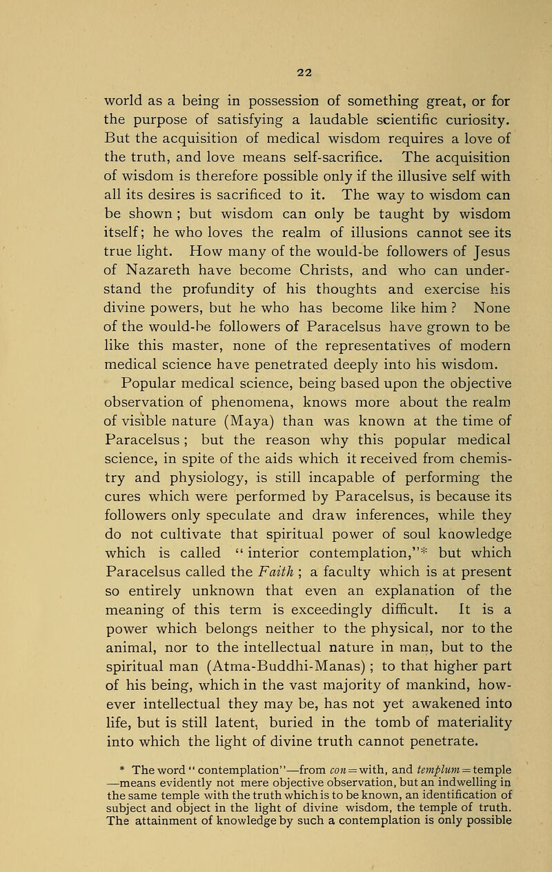 world as a being in possession of something great, or for the purpose of satisfying a laudable scientific curiosity. But the acquisition of medical wisdom requires a love of the truth, and love means self-sacrifice. The acquisition of wisdom is therefore possible only if the illusive self with all its desires is sacrificed to it. The way to wisdom can be shown ; but wisdom can only be taught by wisdom itself; he who loves the realm of illusions cannot see its true light. How many of the would-be followers of Jesus of Nazareth have become Christs, and who can under- stand the profundity of his thoughts and exercise his divine powers, but he who has become like him ? None of the would-be followers of Paracelsus have grown to be like this master, none of the representatives of modern medical science have penetrated deeply into his wisdom. Popular medical science, being based upon the objective observation of phenomena, knows more about the realm of visible nature (Maya) than was known at the time of Paracelsus; but the reason why this popular medical science, in spite of the aids which it received from chemis- try and physiology, is still incapable of performing the cures which were performed by Paracelsus, is because its followers only speculate and draw inferences, while they do not cultivate that spiritual power of soul knowledge which is called  interior contemplation,* but which Paracelsus called the Faith ; a faculty which is at present so entirely unknown that even an explanation of the meaning of this term is exceedingly difficult. It is a power which belongs neither to the physical, nor to the animal, nor to the intellectual nature in man, but to the spiritual man (Atma-Buddhi-Manas) ; to that higher part of his being, which in the vast majority of mankind, how- ever intellectual they may be, has not yet awakened into life, but is still latent, buried in the tomb of materiality into which the light of divine truth cannot penetrate. * The word  contemplation—from con = with, and templum = temple —means evidently not mere objective observation, but an indwelling in the same temple with the truth which is to be known, an identification of subject and object in the light of divine wisdom, the temple of truth. The attainment of knowledge by such a contemplation is only possible