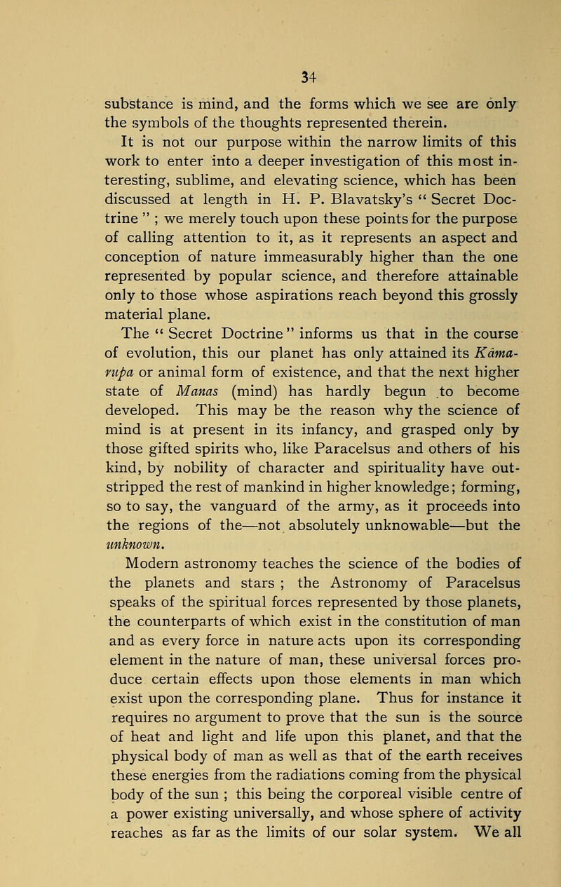 substance is mind, and the forms which we see are only the symbols of the thoughts represented therein. It is not our purpose within the narrow limits of this work to enter into a deeper investigation of this most in- teresting, sublime, and elevating science, which has been discussed at length in H. P. Blavatsky's  Secret Doc- trine  ; we merely touch upon these points for the purpose of calling attention to it, as it represents an aspect and conception of nature immeasurably higher than the one represented by popular science, and therefore attainable only to those whose aspirations reach beyond this grossly material plane. The  Secret Doctrine  informs us that in the course of evolution, this our planet has only attained its Kdma- rupa or animal form of existence, and that the next higher state of Manas (mind) has hardly begun to become developed. This may be the reason why the science of mind is at present in its infancy, and grasped only by those gifted spirits who, like Paracelsus and others of his kind, by nobility of character and spirituality have out- stripped the rest of mankind in higher knowledge; forming, so to say, the vanguard of the army, as it proceeds into the regions of the—not absolutely unknowable—but the unknown. Modern astronomy teaches the science of the bodies of the planets and stars ; the Astronomy of Paracelsus speaks of the spiritual forces represented by those planets, the counterparts of which exist in the constitution of man and as every force in nature acts upon its corresponding element in the nature of man, these universal forces pro- duce certain effects upon those elements in man which exist upon the corresponding plane. Thus for instance it requires no argument to prove that the sun is the source of heat and light and life upon this planet, and that the physical body of man as well as that of the earth receives these energies from the radiations coming from the physical body of the sun ; this being the corporeal visible centre of a power existing universally, and whose sphere of activity reaches as far as the limits of our solar system. We all