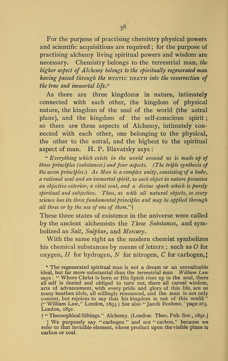 For the purpose of practising chemistry physical powers and scientific acquisitions are required; for the purpose of practising alchemy living spiritual powers and wisdom are necessary. Chemistry belongs to the terrestrial man, the higher aspect of A Ichemy belongs to the spiritually regenerated man having passed through the mystic death into the resurrection of the true and immortal life.* As there are three kingdoms in nature, intimately connected with each other, the kingdom of physical nature, the kingdom of the soul of the world (the astral plane), and the kingdom of the self-conscious spirit ; so there are three aspects of Alchemy, intimately con- nected with each other, one belonging to the physical, the other to the astral, and the highest to the spiritual aspect of man. H. P. Blavatsky says :  Everything which exists in the world around us is made up of three principles (substances) and four aspects. (The triple synthesis of the seven principles.) As Man is a complex unity, consisting of a body, a rational soul and an immortal spirit, so each object in nature possesses an objective exterior, a vital soul, and a divine spark which is purely spiritual and subjective. Thus, as with all natural objects, so every science has its three fundamental principles and may be applied through all three or by the use of one of them\ These three states of existence in the universe were called by the ancient alchemists the Three Substances, and sym- bolized as Salt, Sulphur, and Mercury. With the same right as the modern chemist symbolizes his chemical substances by means of letters ; such as O for oxygen, H for hydrogen, N for nitrogen, C for carbogen,J * The regenerated spiritual man is not a dream or an unrealisable ideal, but far more substantial than the terrestrial man. William Law says :  Where Christ is born or His Spirit rises up in the soul, there all self is denied and obliged to turn out, there all carnal wisdom, arts of advancement, with every pride and glory of this life, are so many heathen idols, all willingly renounced, and the man is not only content, but rejoices to say that his kingdom is not of this world. (William Law, London, 1893.) See also Jacob Boehme, 'page 263. London, 1891. f  TheosophicalSiftings. Alchemy. (London: Theo. Pub. Soc, 1891.) I We purposely say  carbogen  and not carbon, because we refer to that invisible element, whose product upon the visible plane is carbon or coal.