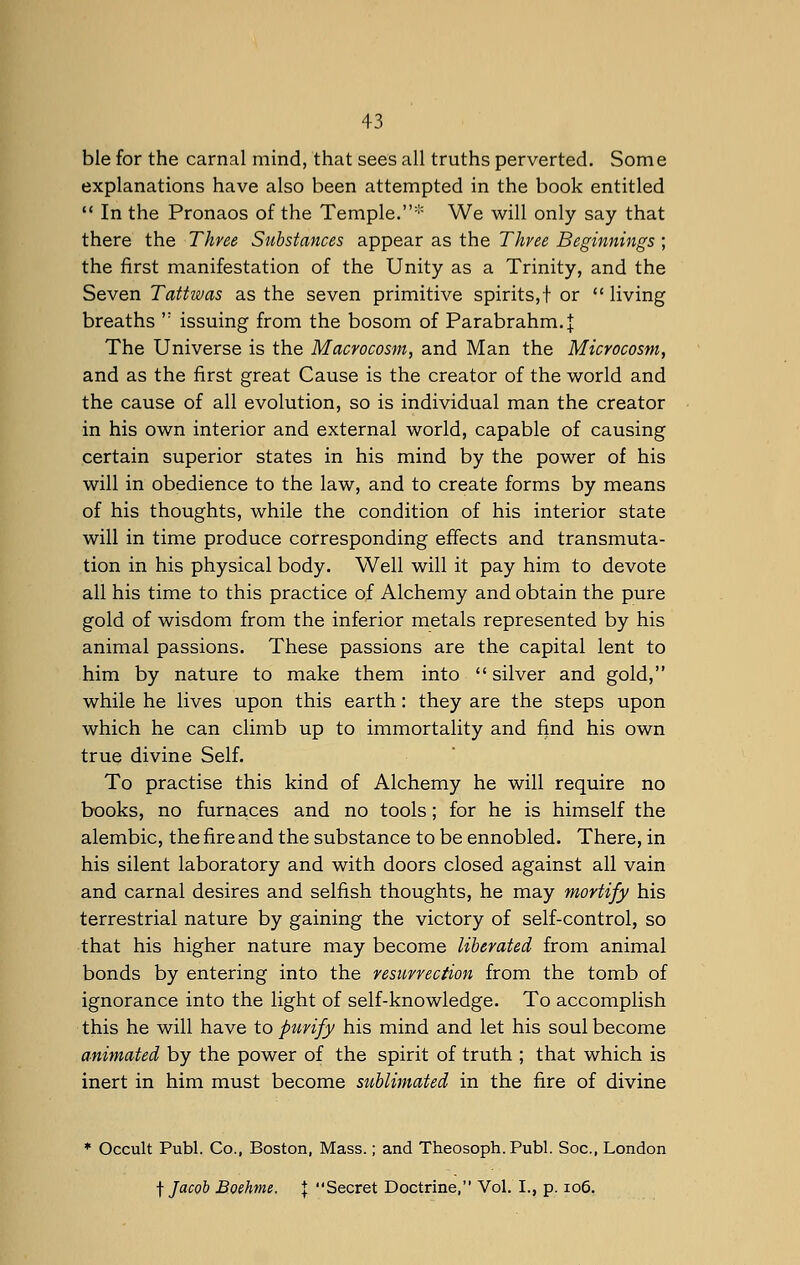 ble for the carnal mind, that sees all truths perverted. Some explanations have also been attempted in the book entitled  In the Pronaos of the Temple.* We will only say that there the Three Substances appear as the Three Beginnings ; the first manifestation of the Unity as a Trinity, and the Seven Tattwas as the seven primitive spirits,! or  living breaths ': issuing from the bosom of Parabrahm.J The Universe is the Macrocosm, and Man the Microcosm, and as the first great Cause is the creator of the world and the cause of all evolution, so is individual man the creator in his own interior and external world, capable of causing certain superior states in his mind by the power of his will in obedience to the law, and to create forms by means of his thoughts, while the condition of his interior state will in time produce corresponding effects and transmuta- tion in his physical body. Well will it pay him to devote all his time to this practice of Alchemy and obtain the pure gold of wisdom from the inferior metals represented by his animal passions. These passions are the capital lent to him by nature to make them into  silver and gold, while he lives upon this earth: they are the steps upon which he can climb up to immortality and find his own true divine Self. To practise this kind of Alchemy he will require no books, no furnaces and no tools; for he is himself the alembic, the fire and the substance to be ennobled. There, in his silent laboratory and with doors closed against all vain and carnal desires and selfish thoughts, he may mortify his terrestrial nature by gaining the victory of self-control, so that his higher nature may become liberated from animal bonds by entering into the resurrection from the tomb of ignorance into the light of self-knowledge. To accomplish this he will have to purify his mind and let his soul become animated by the power of the spirit of truth ; that which is inert in him must become sublimated in the fire of divine * Occult Publ. Co., Boston, Mass.; and Theosoph. Publ. Soc, London f Jacob B.oehme, \ Secret Doctrine, Vol. I., p. 106.