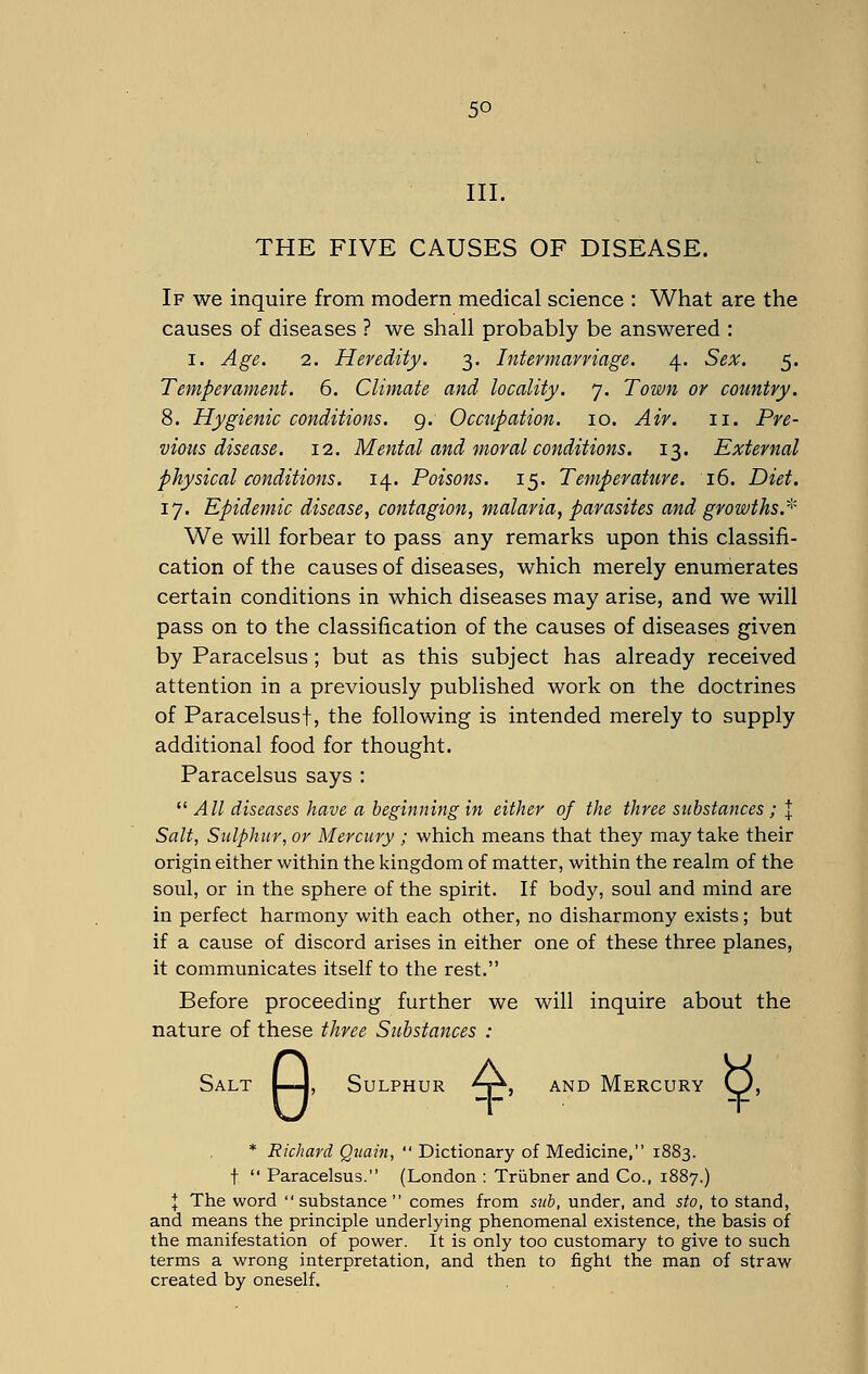 III. THE FIVE CAUSES OF DISEASE. If we inquire from modern medical science : What are the causes of diseases ? we shall probably be answered : i. Age. 2. Heredity. 3. Intermarriage. 4. Sex. 5. Temperament. 6. Climate and locality. 7. Town or country. 8. Hygienic conditions. 9. Occupation. 10. Air. 11. Pre- vious disease. 12. Mental and moral conditions. 13. External physical conditions. 14. Poisons. 15. Temperature. 16. Diet. 17. Epidemic disease, contagion, malaria, parasites and growths.* We will forbear to pass any remarks upon this classifi- cation of the causes of diseases, which merely enumerates certain conditions in which diseases may arise, and we will pass on to the classification of the causes of diseases given by Paracelsus; but as this subject has already received attention in a previously published work on the doctrines of Paracelsus\, the following is intended merely to supply additional food for thought. Paracelsus says :  All diseases have a beginning in either of the three substances ; J Salt, Sulphur, or Mercury ; which means that they may take their origin either within the kingdom of matter, within the realm of the soul, or in the sphere of the spirit. If body, soul and mind are in perfect harmony with each other, no disharmony exists; but if a cause of discord arises in either one of these three planes, it communicates itself to the rest. Before proceeding further we will inquire about the nature of these three Substances : Salt I—j, Sulphur A\ and Mercury Q, * Richard Quain,  Dictionary of Medicine, 1883. t  Paracelsus. (London : Trubner and Co., 1887.) I The word substance comes from sub, under, and sto, to stand, and means the principle underlying phenomenal existence, the basis of the manifestation of power. It is only too customary to give to such terms a wrong interpretation, and then to fight the man of straw created by oneself.