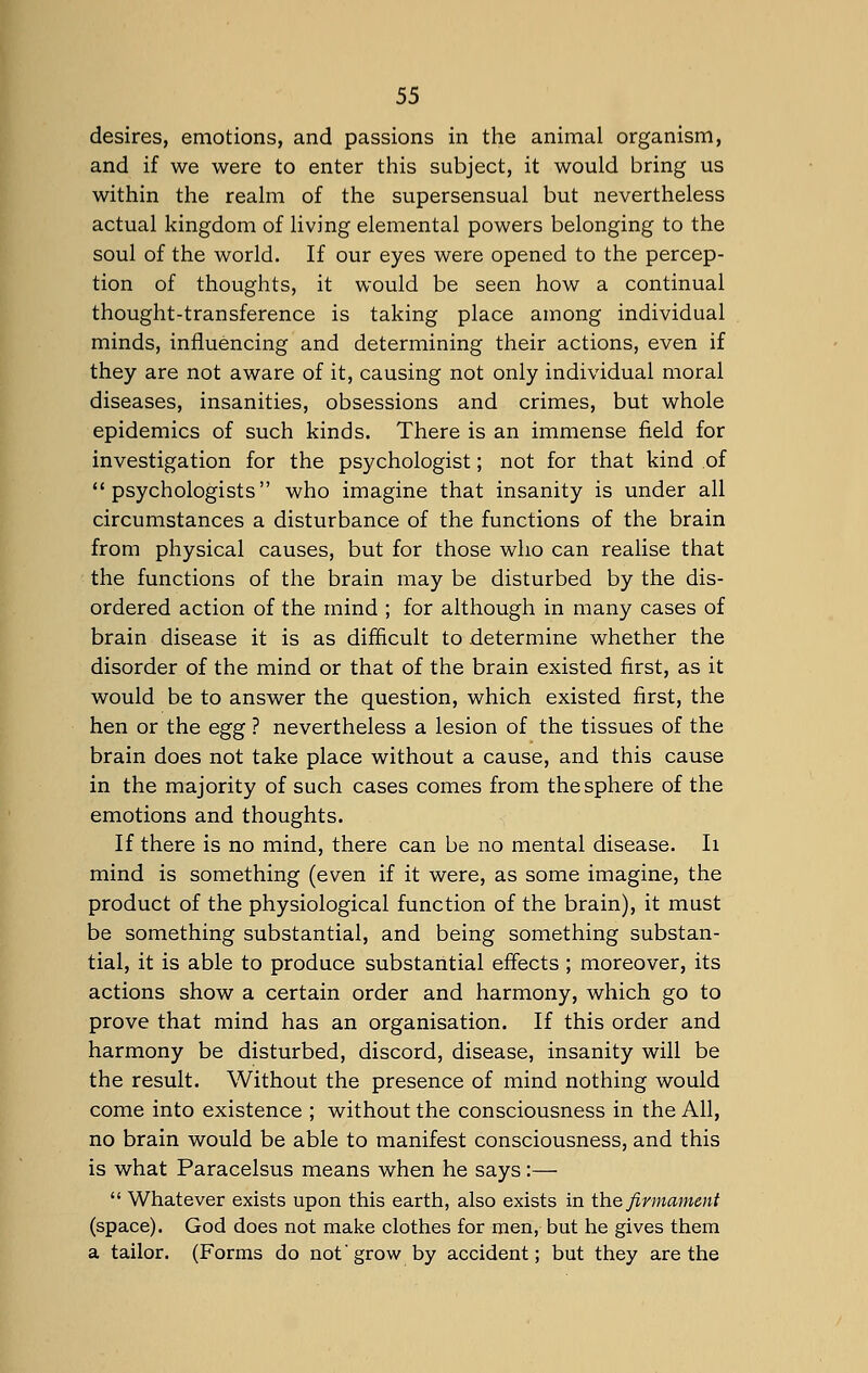 desires, emotions, and passions in the animal organism, and if we were to enter this subject, it would bring us within the realm of the supersensual but nevertheless actual kingdom of living elemental powers belonging to the soul of the world. If our eyes were opened to the percep- tion of thoughts, it would be seen how a continual thought-transference is taking place among individual minds, influencing and determining their actions, even if they are not aware of it, causing not only individual moral diseases, insanities, obsessions and crimes, but whole epidemics of such kinds. There is an immense field for investigation for the psychologist; not for that kind of psychologists who imagine that insanity is under all circumstances a disturbance of the functions of the brain from physical causes, but for those who can realise that the functions of the brain may be disturbed by the dis- ordered action of the mind ; for although in many cases of brain disease it is as difficult to determine whether the disorder of the mind or that of the brain existed first, as it would be to answer the question, which existed first, the hen or the egg ? nevertheless a lesion of the tissues of the brain does not take place without a cause, and this cause in the majority of such cases comes from the sphere of the emotions and thoughts. If there is no mind, there can be no mental disease. Ii mind is something (even if it were, as some imagine, the product of the physiological function of the brain), it must be something substantial, and being something substan- tial, it is able to produce substantial effects ; moreover, its actions show a certain order and harmony, which go to prove that mind has an organisation. If this order and harmony be disturbed, discord, disease, insanity will be the result. Without the presence of mind nothing would come into existence ; without the consciousness in the All, no brain would be able to manifest consciousness, and this is what Paracelsus means when he says:—  Whatever exists upon this earth, also exists in the firmament (space). God does not make clothes for men, but he gives them a tailor. (Forms do not' grow by accident; but they are the