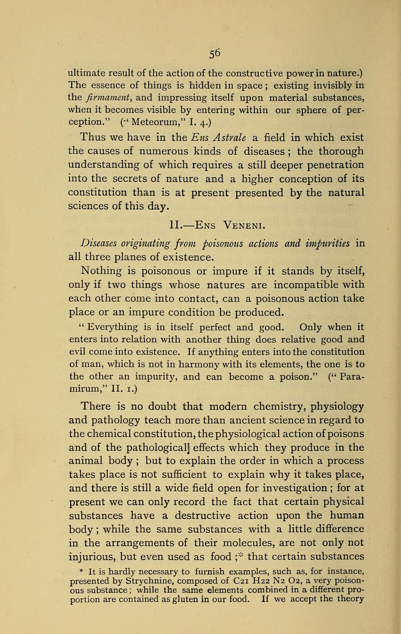 ultimate result of the action of the constructive power in nature.) The essence of things is hidden in space; existing invisibly in the firmament, and impressing itself upon material substances, when it becomes visible by entering within our sphere of per- ception. (•' Meteorum, I. 4.) Thus we have in the Ens Astrale a field in which exist the causes of numerous kinds of diseases ; the thorough understanding of which requires a still deeper penetration into the secrets of nature and a higher conception of its constitution than is at present presented by the natural sciences of this day. II.—Ens Veneni. Diseases originating from poisonous actions and impurities in all three planes of existence. Nothing is poisonous or impure if it stands by itself, only if two things whose natures are incompatible with each other come into contact, can a poisonous action take place or an impure condition be produced.  Everything is in itself perfect and good. Only when it enters into relation with another thing does relative good and evil come into existence. If anything enters into the constitution of man, which is not in harmony with its elements, the one is to the other an impurity, and can become a poison. ( Para- mirum, II. 1.) There is no doubt that modern chemistry, physiology and pathology teach more than ancient science in regard to the chemical constitution, the physiological action of poisons and of the pathological] effects which they produce in the animal body ; but to explain the order in which a process takes place is not sufficient to explain why it takes place, and there is still a wide field open for investigation; for at present we can only record the fact that certain physical substances have a destructive action upon the human body ; while the same substances with a little difference in the arrangements of their molecules, are not only not injurious, but even used as food ;* that certain substances * It is hardly necessary to furnish examples, such as, for instance, presented by Strychnine, composed of C21 H22 N2 O2, a very poison- ous substance; while the same elements combined in a different pro- portion are contained as gluten in our food. If we accept the theory