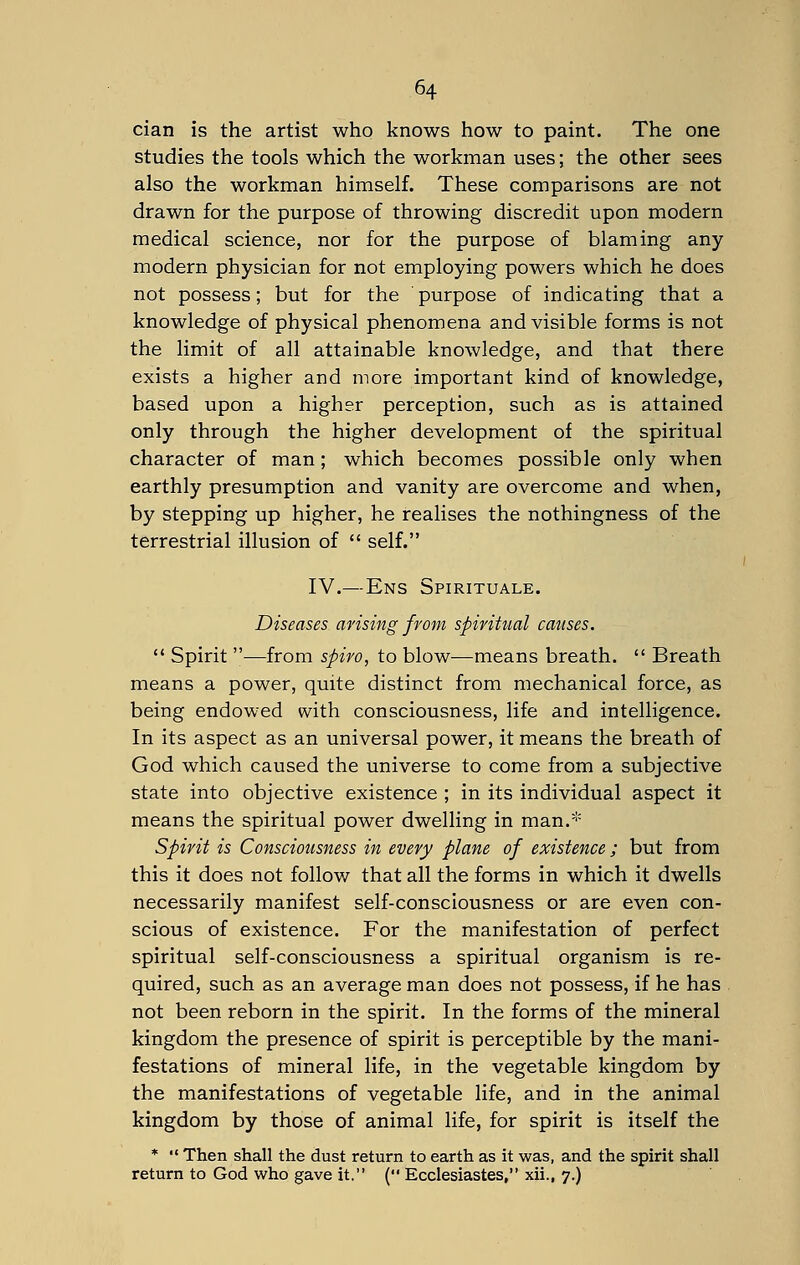 cian is the artist who knows how to paint. The one studies the tools which the workman uses; the other sees also the workman himself. These comparisons are not drawn for the purpose of throwing discredit upon modern medical science, nor for the purpose of blaming any modern physician for not employing powers which he does not possess; but for the purpose of indicating that a knowledge of physical phenomena and visible forms is not the limit of all attainable knowledge, and that there exists a higher and more important kind of knowledge, based upon a higher perception, such as is attained only through the higher development of the spiritual character of man ; which becomes possible only when earthly presumption and vanity are overcome and when, by stepping up higher, he realises the nothingness of the terrestrial illusion of  self. IV.—Ens Spirituale. Diseases arising from spiritual causes.  Spirit ■—from spiro, to blow—means breath.  Breath means a power, quite distinct from mechanical force, as being endowed with consciousness, life and intelligence. In its aspect as an universal power, it means the breath of God which caused the universe to come from a subjective state into objective existence ; in its individual aspect it means the spiritual power dwelling in man.* Spirit is Consciousness in every plane of existence; but from this it does not follow that all the forms in which it dwells necessarily manifest self-consciousness or are even con- scious of existence. For the manifestation of perfect spiritual self-consciousness a spiritual organism is re- quired, such as an average man does not possess, if he has not been reborn in the spirit. In the forms of the mineral kingdom the presence of spirit is perceptible by the mani- festations of mineral life, in the vegetable kingdom by the manifestations of vegetable life, and in the animal kingdom by those of animal life, for spirit is itself the *  Then shall the dust return to earth as it was, and the spirit shall return to God who gave it. ( Ecclesiastes, xii., 7.)