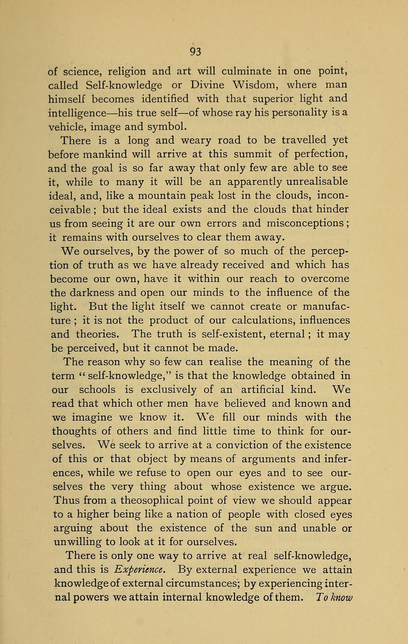 of science, religion and art will culminate in one point, called Self-knowledge or Divine Wisdom, where man himself becomes identified with that superior light and intelligence—his true self—of whose ray his personality is a vehicle, image and symbol. There is a long and weary road to be travelled yet before mankind will arrive at this summit of perfection, and the goal is so far away that only few are able to see it, while to many it will be an apparently unrealisable ideal, and, like a mountain peak lost in the clouds, incon- ceivable ; but the ideal exists and the clouds that hinder us from seeing it are our own errors and misconceptions; it remains with ourselves to clear them away. We ourselves, by the power of so much of the percep- tion of truth as we have already received and which has become our own, have it within our reach to overcome the darkness and open our minds to the influence of the light. But the light itself we cannot create or manufac- ture ; it is not the product of our calculations, influences and theories. The truth is self-existent, eternal; it may be perceived, but it cannot be made. The reason why so few can realise the meaning of the term  self-knowledge, is that the knowledge obtained in our schools is exclusively of an artificial kind. We read that which other men have believed and known and we imagine we know it. We fill our minds with the thoughts of others and find little time to think for our- selves. We seek to arrive at a conviction of the existence of this or that object by means of arguments and infer- ences, while we refuse to open our eyes and to see our- selves the very thing about whose existence we argue. Thus from a theosophical point of view we should appear to a higher being like a nation of people with closed eyes arguing about the existence of the sun and unable or unwilling to look at it for ourselves. There is only one way to arrive at real self-knowledge, and this is Experience. By external experience we attain knowledge of external circumstances; by experiencing inter- nal powers we attain internal knowledge of them. To know