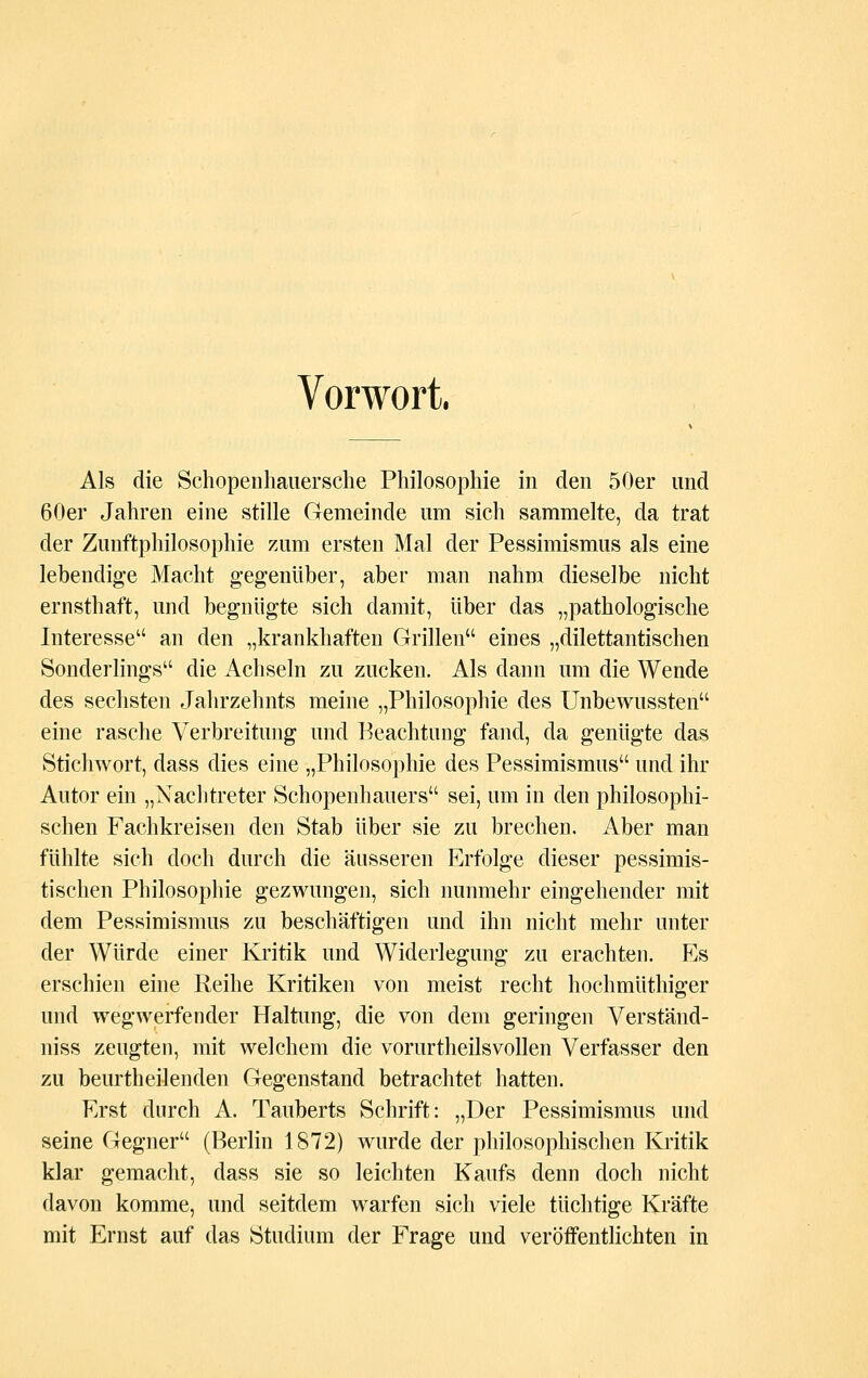 Vorwort. Als die Schopenhauersche Philosophie in den 50er und 60er Jahren eine stille Gemeinde um sich sammelte, da trat der Zunftphilosophie zum ersten Mal der Pessimismus als eine lebendige Macht gegenüber, aber man nahm dieselbe nicht ernsthaft, und begnügte sich damit, über das „pathologische Interesse an den „krankhaften Grillen eines „dilettantischen Sonderlings die Achseln zu zucken. Als dann um die Wende des sechsten Jahrzehnts meine „Philosophie des Unbewussten eine rasche Verbreitung und Beachtung fand, da genügte das Stichwort, dass dies eine „Philosophie des Pessimismus und ihr Autor ein „Nachtreter Schopenhauers sei, um in den philosophi- schen Fachkreisen den Stab über sie zu brechen. Aber man fühlte sich doch durch die äusseren Erfolge dieser pessimis- tischen Philosophie gezwungen, sich nunmehr eingehender mit dem Pessimismus zu beschäftigen und ihn nicht mehr unter der Würde einer Kritik und Widerlegung zu erachten. Es erschien eine Reihe Kritiken von meist recht hochmüthiger und wegwerfender Haltung, die von dem geringen Verständ- niss zeugten, mit welchem die vorurtheilsvollen Verfasser den zu beurtheilenden Gegenstand betrachtet hatten. Erst durch A. Tauberts Schrift: „Der Pessimismus und seine Gegner (Berlin 1872) wurde der philosophischen Kritik klar gemacht, dass sie so leichten Kaufs denn doch nicht davon komme, und seitdem warfen sich viele tüchtige Kräfte mit Ernst auf das Studium der Frage und veröffentlichten in